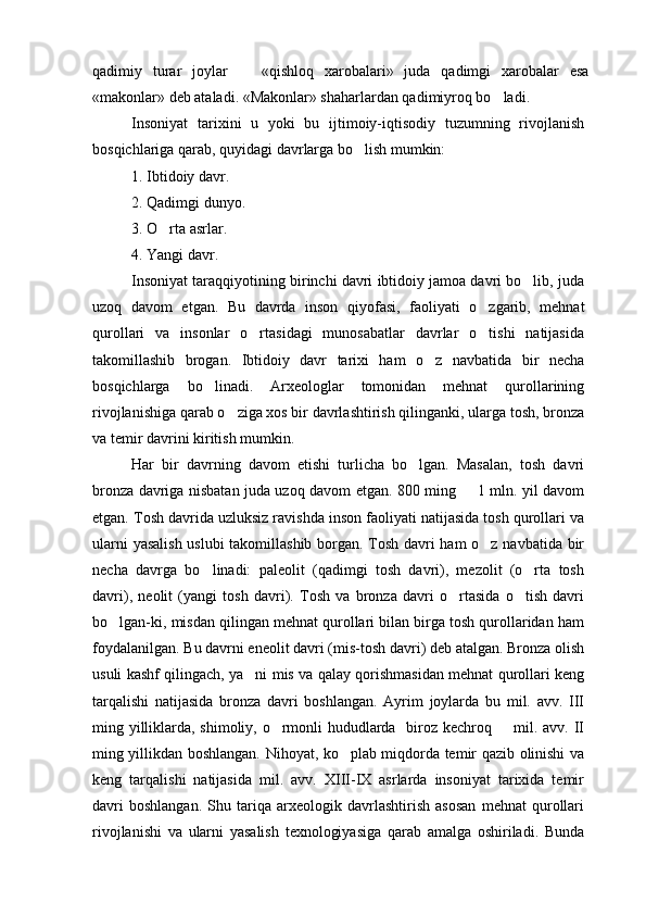 qadimiy   turar   joylar     «qishloq   xarobalari»   juda   qadimgi   xarobalar   esa
«makonlar» deb ataladi. «Makonlar» shaharlardan qadimiyroq bo ladi.	

Insoniyat   tarixini   u   yoki   bu   ijtimoiy-iqtisodiy   tuzumning   rivojlanish
bosqichlariga qarab, quyidagi davrlarga bo lish mumkin:	

1. Ibtidoiy davr.
2. Qadimgi dunyo.
3. O rta asrlar.	

4. Yangi davr.
Insoniyat taraqqiyotining birinchi davri ibtidoiy jamoa davri bo lib, juda	

uzoq   davom   etgan.   Bu   davrda   inson   qiyofasi,   faoliyati   o zgarib,   mehnat	

qurollari   va   insonlar   o rtasidagi   munosabatlar   davrlar   o tishi   natijasida	
 
takomillashib   brogan.   Ibtidoiy   davr   tarixi   ham   o z   navbatida   bir   necha	

bosqichlarga   bo linadi.   Arxeologlar   tomonidan   mehnat   qurollarining	

rivojlanishiga qarab o ziga xos bir davrlashtirish qilinganki, ularga tosh, bronza	

va temir davrini kiritish mumkin.
Har   bir   davrning   davom   etishi   turlicha   bo lgan.   Masalan,   tosh   davri	

bronza davriga nisbatan juda uzoq davom etgan. 800 ming   1 mln. yil davom	

etgan. Tosh davrida uzluksiz ravishda inson faoliyati natijasida tosh qurollari va
ularni yasalish uslubi takomillashib borgan. Tosh davri ham o z navbatida bir	

necha   davrga   bo linadi:   paleolit   (qadimgi   tosh   davri),   mezolit   (o rta   tosh	
 
davri),   neolit   (yangi   tosh   davri).   Tosh   va   bronza   davri   o rtasida   o tish   davri	
 
bo lgan-ki, misdan qilingan mehnat qurollari bilan birga tosh qurollaridan ham	

foydalanilgan. Bu davrni eneolit davri (mis-tosh davri) deb atalgan. Bronza olish
usuli kashf qilingach, ya ni mis va qalay qorishmasidan mehnat qurollari keng	

tarqalishi   natijasida   bronza   davri   boshlangan.   Ayrim   joylarda   bu   mil.   avv.   III
ming yilliklarda, shimoliy, o rmonli hududlarda   biroz kechroq   mil. avv. II	
 
ming yillikdan boshlangan. Nihoyat, ko plab miqdorda temir qazib olinishi va	

keng   tarqalishi   natijasida   mil.   avv.   XIII-IX   asrlarda   insoniyat   tarixida   temir
davri   boshlangan.   Shu   tariqa   arxeologik   davrlashtirish   asosan   mehnat   qurollari
rivojlanishi   va   ularni   yasalish   texnologiyasiga   qarab   amalga   oshiriladi.   Bunda 