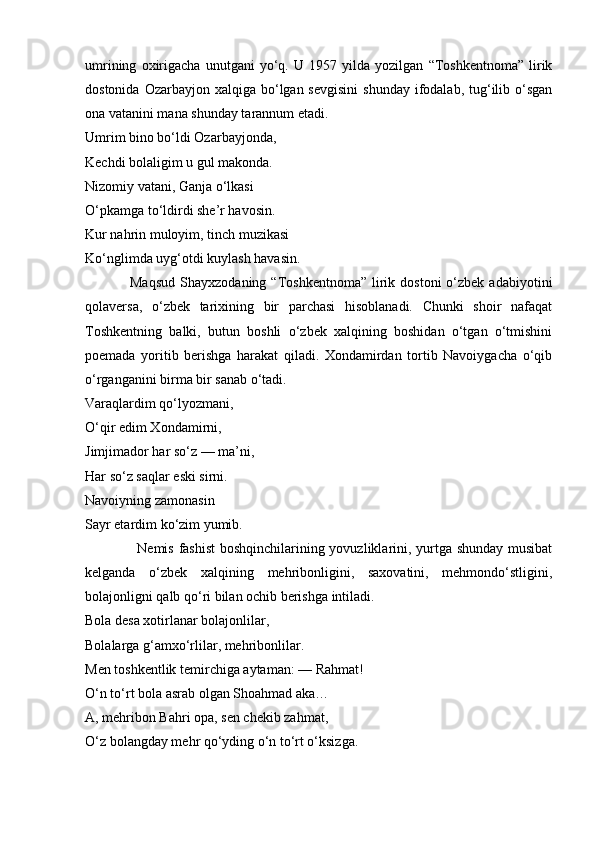 umrining   oxirigacha   unutgani   yo‘q.   U   1957   yilda   yozilgan   “Toshkentnoma”   lirik
dostonida  Ozarbayjon xalqiga  bo‘lgan sevgisini   shunday  ifodalab,  tug‘ilib  o‘sgan
ona vatanini mana shunday tarannum etadi.
Umrim bino bo‘ldi Ozarbayjonda,
Kechdi bolaligim u gul makonda.
Nizomiy vatani, Ganja o‘lkasi
O‘pkamga to‘ldirdi she’r havosin.
Kur nahrin muloyim, tinch muzikasi
Ko‘nglimda uyg‘otdi kuylash havasin.
                  Maqsud   Shayxzodaning  “Toshkentnoma”   lirik  dostoni  o‘zbek  adabiyotini
qolaversa,   o‘zbek   tarixining   bir   parchasi   hisoblanadi.   Chunki   shoir   nafaqat
Toshkentning   balki,   butun   boshli   o‘zbek   xalqining   boshidan   o‘tgan   o‘tmishini
poemada   yoritib   berishga   harakat   qiladi.   Xondamirdan   tortib   Navoiygacha   o‘qib
o‘rganganini birma bir sanab o‘tadi.
Varaqlardim qo‘lyozmani,
O‘qir edim Xondamirni,
Jimjimador har so‘z — ma’ni,
Har so‘z saqlar eski sirni.
Navoiyning zamonasin
Sayr etardim ko‘zim yumib.
                     Nemis fashist  boshqinchilarining yovuzliklarini, yurtga shunday musibat
kelganda   o‘zbek   xalqining   mehribonligini,   saxovatini,   mehmondo‘stligini,
bolajonligni qalb qo‘ri bilan ochib berishga intiladi.
Bola desa xotirlanar bolajonlilar,
Bolalarga g‘amxo‘rlilar, mehribonlilar.
Men toshkentlik temirchiga aytaman: — Rahmat!
O‘n to‘rt bola asrab olgan Shoahmad aka…
A, mehribon Bahri opa, sen chekib zahmat,
O‘z bolangday mehr qo‘yding o‘n to‘rt o‘ksizga. 