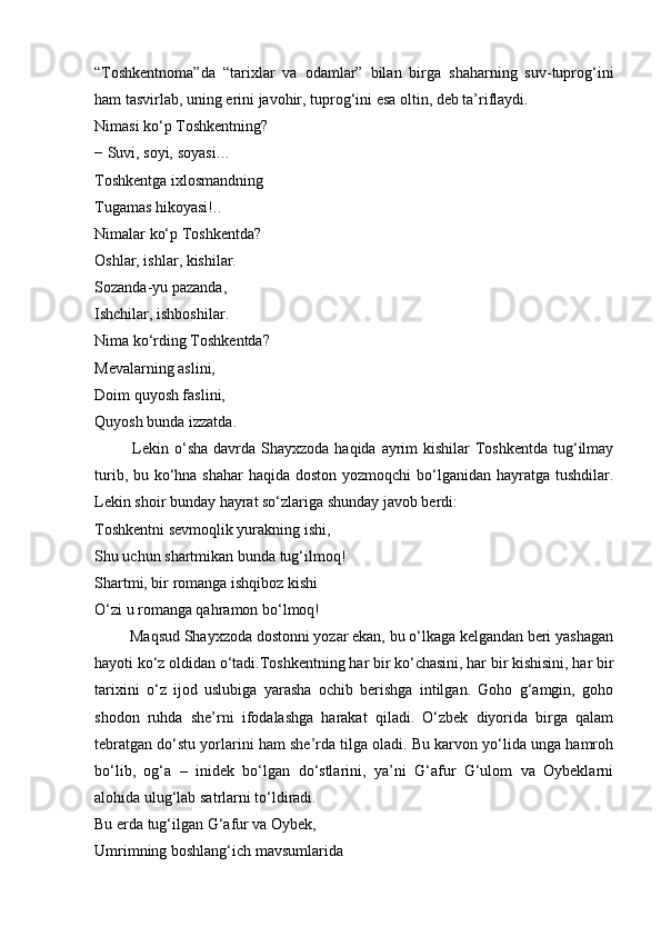 “Toshkentnoma”da   “tarixlar   va   odamlar”   bilan   birga   shaharning   suv-tuprog‘ini
ham tasvirlab, uning erini javohir, tuprog‘ini esa oltin, deb ta’riflaydi.
Nimasi ko‘p Toshkentning?
− Suvi, soyi, soyasi…
Toshkentga ixlosmandning
Tugamas hikoyasi!..
Nimalar ko‘p Toshkentda?
Oshlar, ishlar, kishilar.
Sozanda-yu pazanda,
Ishchilar, ishboshilar.
Nima ko‘rding Toshkentda?
Mevalarning aslini,
Doim quyosh faslini,
Quyosh bunda izzatda.
             Lekin o‘sha  davrda  Shayxzoda  haqida ayrim  kishilar  Toshkentda  tug‘ilmay
turib, bu ko‘hna shahar  haqida doston yozmoqchi  bo‘lganidan hayratga tushdilar.
Lekin shoir bunday hayrat so‘zlariga shunday javob berdi:
Toshkentni sevmoqlik yurakning ishi,
Shu uchun shartmikan bunda tug‘ilmoq!
Shartmi, bir romanga ishqiboz kishi
O‘zi u romanga qahramon bo‘lmoq!
         Maqsud Shayxzoda dostonni yozar ekan, bu o‘lkaga kelgandan beri yashagan
hayoti ko‘z oldidan o‘tadi.Toshkentning har bir ko‘chasini, har bir kishisini, har bir
tarixini   o‘z   ijod   uslubiga   yarasha   ochib   berishga   intilgan.   Goho   g‘amgin,   goho
shodon   ruhda   she’rni   ifodalashga   harakat   qiladi.   O‘zbek   diyorida   birga   qalam
tebratgan do‘stu yorlarini ham she’rda tilga oladi. Bu karvon yo‘lida unga hamroh
bo‘lib,   og‘a   –   inidek   bo‘lgan   do‘stlarini,   ya’ni   G‘afur   G‘ulom   va   Oybeklarni
alohida ulug‘lab satrlarni to‘ldiradi.
Bu erda tug‘ilgan G‘afur va Oybek,
Umrimning boshlang‘ich mavsumlarida 