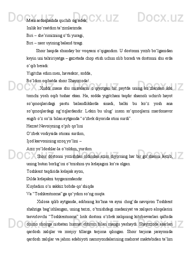 Meni ardoqlashda quchib og‘adek,
Inilik ko‘rsatdim ta’zimlarimda.
Biri – she’rimizning o‘tli yuragi,
Biri – nasr uyining baland tiragi.
             Shoir haqida shunday bir voqeani o‘qigandim. U dostonni yozib bo‘lganidan
keyin uni tahririyatga – gazetada chop etish uchun olib boradi va dostonni shu erda
o‘qib beradi:
Yigitcha edim men, havaskor, sodda,
Bo‘ldim oqibatda shoir Shayxzoda!..
              Xuddi   mana   shu   misralarni   o‘qiyotgan   bir   paytda   uning   ko‘zlaridan   ikki
tomchi   yosh   oqib   tushar   ekan.   Ha,   sodda   yigitchani   taqdir   shamoli   uchirib   hayot
so‘qmoqlaridagi   pastu   balandliklarda   sinadi,   balki   bu   ko‘z   yosh   ana
so‘qmoqlardagi   og‘riqlardandir.   Lekin   bu   ulug‘   inson   so‘qmoqlarni   mardonavor
engib o‘z so‘zi bilan aytganda “o‘zbek diyorida otini surdi”.
Hazrat Navoiyning o‘pib qo‘lini
O‘zbek vodiysida otimni surdim,
Ijod karvonining uzoq yo‘lini –
Aziz yo‘ldoshlar-la o‘toldim, yurdim.
             Shoir  dostonni  yozishdan  oldindan azim  diyorning har bir  go‘shasini  kezib,
uning butun borlig‘ini o‘tmishini-yu kelajagini ko‘ra olgan.
Toshkent taqdirida kelajak ayon,
Dilda kelajakni tuyganimdandir.
Kuyladim o‘n sakkiz bobda-qo‘shiqda
Va “Toshkentnoma”ga qo‘ydim so‘ng nuqta.
             Xulosa qilib aytganda, adibning ko‘hna va ayni chog‘da navqiron Toshkent
shahriga bag‘ishlangan, uning tarixi, o‘tmishdagi madaniyat va xalqaro aloqalarini
tasvirlovchi “Toshkentnoma” lirik dostoni o‘zbek xalqining kitobsevarlari qalbida
doimo shoirga nisbatan hurmat ehtirom bilan mangu yashaydi. Shayxzoda asarlari
qardosh   xalqlar   va   xorijiy   tillarga   tarjima   qilingan.   Shoir   tarjima   jarayonida
qardosh xalqlar va jahon adabiyoti namoyondalarining mahorat maktabidan ta’lim 
