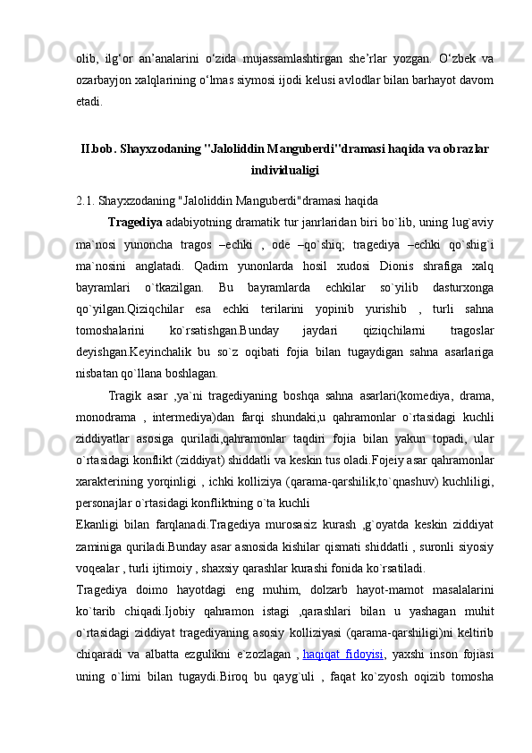 olib,   ilg‘or   an’analarini   o‘zida   mujassamlashtirgan   she’rlar   yozgan.   O‘zbek   va
ozarbayjon xalqlarining o‘lmas siymosi ijodi kelusi avlodlar bilan barhayot davom
etadi.
II.bob. Shayxzodaning "Jaloliddin Manguberdi"dramasi haqida va obrazlar
individualigi
2.1. Shayxzodaning "Jaloliddin Manguberdi"dramasi haqida
  Tragediya   adabiyotning dramatik tur janrlaridan biri bo`lib, uning lug`aviy
ma`nosi   yunoncha   tragos   –echki   ,   ode   –qo`shiq;   tragediya   –echki   qo`shig`i
ma`nosini   anglatadi.   Qadim   yunonlarda   hosil   xudosi   Dionis   shrafiga   xalq
bayramlari   o`tkazilgan.   Bu   bayramlarda   echkilar   so`yilib   dasturxonga
qo`yilgan.Qiziqchilar   esa   echki   terilarini   yopinib   yurishib   ,   turli   sahna
tomoshalarini   ko`rsatishgan.Bunday   jaydari   qiziqchilarni   tragoslar
deyishgan.Keyinchalik   bu   so`z   oqibati   fojia   bilan   tugaydigan   sahna   asarlariga
nisbatan qo`llana boshlagan.
  Tragik   asar   ,ya`ni   tragediyaning   boshqa   sahna   asarlari(komediya,   drama,
monodrama   ,   intermediya)dan   farqi   shundaki,u   qahramonlar   o`rtasidagi   kuchli
ziddiyatlar   asosiga   quriladi,qahramonlar   taqdiri   fojia   bilan   yakun   topadi,   ular
o`rtasidagi konflikt (ziddiyat) shiddatli va keskin tus oladi.Fojeiy asar qahramonlar
xarakterining   yorqinligi   ,   ichki   kolliziya   (qarama-qarshilik,to`qnashuv)   kuchliligi,
personajlar o`rtasidagi konfliktning o`ta kuchli
Ekanligi   bilan   farqlanadi.Tragediya   murosasiz   kurash   ,g`oyatda   keskin   ziddiyat
zaminiga quriladi.Bunday asar asnosida kishilar qismati shiddatli , suronli siyosiy
voqealar , turli ijtimoiy , shaxsiy qarashlar kurashi fonida ko`rsatiladi.
Tragediya   doimo   hayotdagi   eng   muhim,   dolzarb   hayot-mamot   masalalarini
ko`tarib   chiqadi.Ijobiy   qahramon   istagi   ,qarashlari   bilan   u   yashagan   muhit
o`rtasidagi   ziddiyat   tragediyaning   asosiy   kolliziyasi   (qarama-qarshiligi)ni   keltirib
chiqaradi   va   albatta   ezgulikni   e`zozlagan   ,   haqiqat   fidoyisi ,   yaxshi   inson   fojiasi
uning   o`limi   bilan   tugaydi.Biroq   bu   qayg`uli   ,   faqat   ko`zyosh   oqizib   tomosha 
