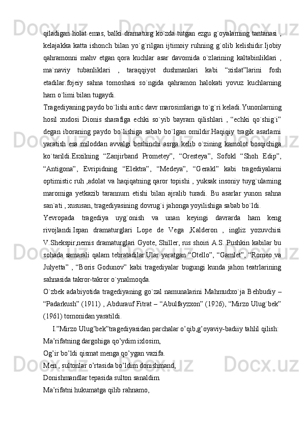 qiladigan holat emas, balki dramaturg ko`zda tutgan ezgu g`oyalarning tantanasi ,
kelajakka   katta   ishonch   bilan   yo`g`rilgan   ijtimoiy   ruhning   g`olib   kelishidir.Ijobiy
qahramonni   mahv   etgan   qora   kuchlar   asar   davomida   o`zlarining   kaltabinliklari   ,
ma`naviy   tubanliklari   ,   taraqqiyot   dushmanlari   kabi   “xislat”larini   fosh
etadilar.fojeiy   sahna   tomoshasi   so`ngida   qahramon   halokati   yovuz   kuchlarning
ham o`limi bilan tugaydi.
Tragediyaning paydo bo`lishi antic davr marosimlariga to`g`ri keladi.Yunonlarning
hosil   xudosi   Dionis   sharafiga   echki   so`yib   bayram   qilishlari   ,   “echki   qo`shig`i”
degan   iboraning   paydo   bo`lishiga   sabab   bo`lgan   omildir.Haqiqiy   tragik   asarlarni
yaratish   esa   miloddan   avvalgi   beshinchi   asrga   kelib   o`zining   kamolot   bosqichiga
ko`tarildi.Esxilning   “Zanjirband   Prometey”,   “Oresteya”,   Sofokl   “Shoh   Edip”,
“Antigona”,   Evripidning   “Elektra”,   “Medeya”,   “Gerakl”   kabi   tragediyalarni
optimistic ruh ,adolat va haqiqatning qaror topishi  , yuksak insoniy tuyg`ularning
maromiga   yetkazib   tarannum   etishi   bilan   ajralib   turadi.   Bu   asarlar   yunon   sahna
san`ati , xususan, tragediyasining dovrug`i jahonga yoyilishiga sabab bo`ldi.
Yevropada   tragediya   uyg`onish   va   unan   keyingi   davrarda   ham   keng
rivojlandi.Ispan   dramaturglari   Lope   de   Vega   ,Kalderon   ,   ingliz   yozuvchisi
V.Shekspir,nemis dramaturglari Gyote, Shiller, rus shoiri A.S. Pushkin kabilar bu
sohada samarali  qalam  tebratadilar.Ular yaratgan “Otello”, “Gamlet”, “Romeo va
Julyetta”   ,   “Boris   Godunov”   kabi   tragediyalar   bugungi   kunda   jahon   teatrlarining
sahnasida takror-takror o`ynalmoqda.
O`zbek  adabiyotida  tragediyaning go`zal   namunalarini   Mahmudxo`ja  Behbudiy  –
“Padarkush” (1911) , Abdurauf Fitrat – “Abulfayzxon” (1926), “Mirzo Ulug`bek”
(1961) tomonidan yaratildi.
     I.”Mirzo Ulug’bek”tragediyasidan parchalar o’qib,g’oyaviy - badiiy tahlil qilish:
Ma’rifatning dargohiga qo’ydim ixlosim,
Og’ir bo’ldi qismat menga qo’ygan vazifa.
Men , sultonlar o’rtasida bo’ldim donishmand,
Donishmandlar tepasida sulton sanaldim.
Ma’rifatni hukumatga qilib rahnamo, 