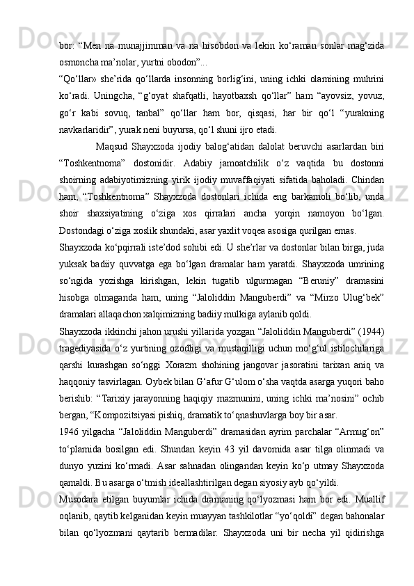 bor:   “Men   na   munajjimman   va   na   hisobdon   va   lekin   ko‘raman   sonlar   mag‘zida
osmoncha ma’nolar, yurtni obodon”...
“Qo‘llar»   she’rida   qo‘llarda   insonning   borlig‘ini,   uning   ichki   olamining   muhrini
ko‘radi.   Uningcha,   “g‘oyat   shafqatli,   hayotbaxsh   qo‘llar”   ham   “ayovsiz,   yovuz,
go‘r   kabi   sovuq,   tanbal”   qo‘llar   ham   bor,   qisqasi,   har   bir   qo‘l   “yurakning
navkarlaridir”, yurak neni buyursa, qo‘l shuni ijro etadi.
                  Maqsud   Shayxzoda   ijodiy   balog‘atidan   dalolat   beruvchi   asarlardan   biri
“Toshkentnoma”   dostonidir.   Adabiy   jamoatchilik   o‘z   vaqtida   bu   dostonni
shoirning   adabiyotimizning   yirik   ijodiy   muvaffaqiyati   sifatida   baholadi.   Chindan
ham,   “Toshkentnoma”   Shayxzoda   dostonlari   ichida   eng   barkamoli   bo‘lib,   unda
shoir   shaxsiyatining   o‘ziga   xos   qirralari   ancha   yorqin   namoyon   bo‘lgan.
Dostondagi o‘ziga xoslik shundaki, asar yaxlit voqea asosiga qurilgan emas.
Shayxzoda ko‘pqirrali iste’dod sohibi edi. U she’rlar va dostonlar bilan birga, juda
yuksak   badiiy   quvvatga   ega   bo‘lgan   dramalar   ham   yaratdi.   Shayxzoda   umrining
so‘ngida   yozishga   kirishgan,   lekin   tugatib   ulgurmagan   “Beruniy”   dramasini
hisobga   olmaganda   ham,   uning   “Jaloliddin   Manguberdi”   va   “Mirzo   Ulug‘bek”
dramalari allaqachon xalqimizning badiiy mulkiga aylanib qoldi.
Shayxzoda ikkinchi jahon urushi yillarida yozgan “Jaloliddin Manguberdi” (1944)
tragediyasida   o‘z   yurtining   ozodligi   va   mustaqilligi   uchun   mo‘g‘ul   istilochilariga
qarshi   kurashgan   so‘nggi   Xorazm   shohining   jangovar   jasoratini   tarixan   aniq   va
haqqoniy tasvirlagan. Oybek bilan G‘afur G‘ulom o‘sha vaqtda asarga yuqori baho
berishib:   “Tarixiy   jarayonning   haqiqiy   mazmunini,   uning   ichki   ma’nosini”   ochib
bergan, “Kompozitsiyasi pishiq, dramatik to‘qnashuvlarga boy bir asar.
1946   yilgacha   “Jaloliddin   Manguberdi”   dramasidan   ayrim   parchalar   “Armug‘on”
to‘plamida   bosilgan   edi.   Shundan   keyin   43   yil   davomida   asar   tilga   olinmadi   va
dunyo   yuzini   ko‘rmadi.   Asar   sahnadan   olingandan   keyin   ko‘p   utmay   Shayxzoda
qamaldi. Bu asarga o‘tmish ideallashtirilgan degan siyosiy ayb qo‘yildi.
Musodara   etilgan   buyumlar   ichida   dramaning   qo‘lyozmasi   ham   bor   edi.   Muallif
oqlanib, qaytib kelganidan keyin muayyan tashkilotlar “yo‘qoldi” degan bahonalar
bilan   qo‘lyozmani   qaytarib   bermadilar.   Shayxzoda   uni   bir   necha   yil   qidirishga 