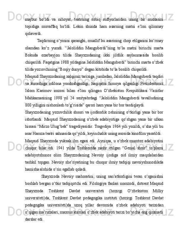 majbur   bo‘ldi   va   nihoyat,   teatrning   sobiq   suflyorlaridan   uning   bir   nusxasini
topishga   muvaffaq   bo‘ldi.   Lekin   shunda   ham   asarning   matni   e’lon   qilinmay
qolaverdi.
                 Taqdirning o‘yinini qarangki, muallif bu asarining chop etilganini ko‘rmay
olamdan   ko‘z   yumdi.   “Jaloliddin   Manguberdi”ning   to‘la   matni   birinchi   marta
Bokuda   ozarbayjon   tilida   Shayxzodaning   ikki   jildlik   saylanmasida   bosilib
chiqarildi. Faqatgina 1988 yildagina Jaloliddin Manguberdi” birinchi marta o‘zbek
tilida yozuvchining “Boqiy dunyo” degan kitobida to‘la bosilib chiqarildi.
Maqsud Shayxzodaning xalqimiz tarixiga, jumladan, Jaloliddin Manguberdi taqdiri
va   kurashiga   odilona   yondoshganligi,   haqiqatni   himoya   qilganligi   Prezidentimiz
Islom   Karimov   imzosi   bilan   e’lon   qilingan   O‘zbekiston   Respublikasi   Vazirlar
Mahkamasining   1998   yil   24   sentyabrdagi   “Jaloliddin   Manguberdi   tavalludining
800 yilligini nishonlash to‘g‘risida” qarori ham yana bir bor tasdiqlaydi.
Shayxzodaning   yozuvchilik   shuuri   va   ijodkorlik   zehnining   o‘tkirligi   yana   bir   bor
isbotlandi.   Maqsud   Shayxzodaning   o‘zbek   adabiyotiga   qo‘shgan   yana   bir   ulkan
hissasi “Mirzo Ulug‘bek” tragediyasidir. Tragediya 1964 yili yozildi, o‘sha yili bu
asar Hamza teatri sahnasida qo‘yildi, keyinchalik uning asosida kinofilm yaratildi.
Maqsud  Shayxzoda yuksak  ilm  egasi  edi.  Ayniqsa, u o‘zbek mumtoz adabiyotini
chuqur   bilar   edi.   1941   yilda   Toshkentda   nashr   etilgan   “Genial   shoir”   to‘plami
adabiyotshunos   olim   Shayxzodaning   Navoiy   ijodiga   oid   ilmiy   maqolalaridan
tashkil   topgan.   Navoiy   she’riyatining   bu   chuqur   ilmiy   tadqiqi   navoiyshunoslikda
hamisha alohida o‘rin egallab qoladi.
                Shayxzoda   Navoiy   mahoratini,   uning   san’atkorligini   teran   o‘rganishni
boshlab bergan o‘tkir tadqiqotchi edi. Filologiya fanlari nomzodi, dotsent Maqsud
Shayxzoda   Toshkent   Davlat   universiteti   (hozirgi   O‘zbekiston   Milliy
universiteti)da,   Toshkent   Davlat   pedagogika   instituti   (hozirgi   Toshkent   Davlat
pedagogika   universiteti)da   uzoq   yillar   davomida   o‘zbek   adabiyoti   tarixidan
o‘qigan ma’ruzalari, maxsus kurslari o‘zbek adabiyoti tarixi bo‘yicha eng qimmatli
darslar edi. 