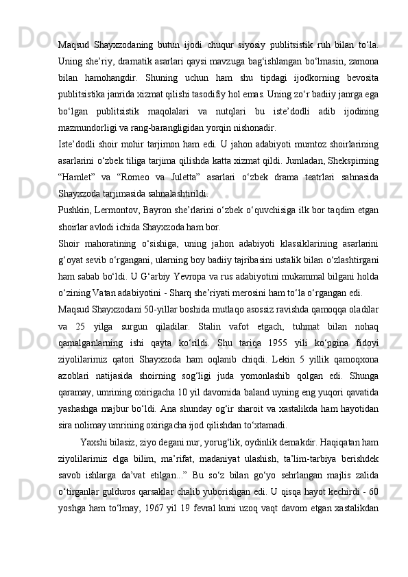 Maqsud   Shayxzodaning   butun   ijodi   chuqur   siyosiy   publitsistik   ruh   bilan   to‘la.
Uning she’riy, dramatik asarlari qaysi  mavzuga bag‘ishlangan bo‘lmasin, zamona
bilan   hamohangdir.   Shuning   uchun   ham   shu   tipdagi   ijodkorning   bevosita
publitsistika janrida xizmat qilishi tasodifiy hol emas. Uning zo‘r badiiy janrga ega
bo‘lgan   publitsistik   maqolalari   va   nutqlari   bu   iste’dodli   adib   ijodining
mazmundorligi va rang-barangligidan yorqin nishonadir.
Iste’dodli   shoir  mohir  tarjimon ham   edi. U  jahon  adabiyoti  mumtoz  shoirlarining
asarlarini o‘zbek tiliga tarjima qilishda katta xizmat qildi. Jumladan, Shekspirning
“Hamlet”   va   “Romeo   va   Juletta”   asarlari   o‘zbek   drama   teatrlari   sahnasida
Shayxzoda tarjimasida sahnalashtirildi.
Pushkin, Lermontov, Bayron she’rlarini o‘zbek o‘quvchisiga ilk bor taqdim etgan
shoirlar avlodi ichida Shayxzoda ham bor.
Shoir   mahoratining   o‘sishiga,   uning   jahon   adabiyoti   klassiklarining   asarlarini
g‘oyat sevib o‘rgangani, ularning boy badiiy tajribasini ustalik bilan o‘zlashtirgani
ham sabab bo‘ldi. U G‘arbiy Yevropa va rus adabiyotini mukammal bilgani holda
o‘zining Vatan adabiyotini - Sharq she’riyati merosini ham to‘la o‘rgangan edi.
Maqsud Shayxzodani 50-yillar boshida mutlaqo asossiz ravishda qamoqqa oladilar
va   25   yilga   surgun   qiladilar.   Stalin   vafot   etgach,   tuhmat   bilan   nohaq
qamalganlarning   ishi   qayta   ko‘rildi.   Shu   tariqa   1955   yili   ko‘pgina   fidoyi
ziyolilarimiz   qatori   Shayxzoda   ham   oqlanib   chiqdi.   Lekin   5   yillik   qamoqxona
azoblari   natijasida   shoirning   sog‘ligi   juda   yomonlashib   qolgan   edi.   Shunga
qaramay, umrining oxirigacha 10 yil davomida baland uyning eng yuqori qavatida
yashashga  majbur  bo‘ldi. Ana  shunday og‘ir  sharoit  va  xastalikda ham  hayotidan
sira nolimay umrining oxirigacha ijod qilishdan to‘xtamadi.
         Yaxshi bilasiz, ziyo degani nur, yorug‘lik, oydinlik demakdir. Haqiqatan ham
ziyolilarimiz   elga   bilim,   ma’rifat,   madaniyat   ulashish,   ta’lim-tarbiya   berishdek
savob   ishlarga   da’vat   etilgan...”   Bu   so‘z   bilan   go‘yo   sehrlangan   majlis   zalida
o‘tirganlar gulduros qarsaklar chalib yuborishgan edi. U qisqa hayot kechirdi - 60
yoshga ham  to‘lmay, 1967 yil  19 fevral  kuni  uzoq vaqt  davom  etgan xastalikdan 