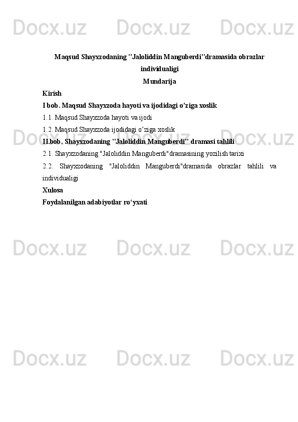 Maqsud Shayxzodaning "Jaloliddin Manguberdi"dramasida obrazlar
individualigi
Mundarija
Kirish
I bob. Maqsud Shayxzoda hayoti va ijodidagi o’ziga xoslik
1.1. Maqsud Shayxzoda hayoti va ijodi
1.2. Maqsud Shayxzoda ijodidagi o’ziga xoslik
II.bob. Shayxzodaning "Jaloliddin Manguberdi"   dramasi tahlili
2.1. Shayxzodaning "Jaloliddin Manguberdi"dramasining yozilish tarixi 
2.2.   Shayxzodaning   "Jaloliddin   Manguberdi"dramasida   obrazlar   tahlili   va
individualigi
Xulosa
Foydalanilgan adabiyotlar ro‘yxati 