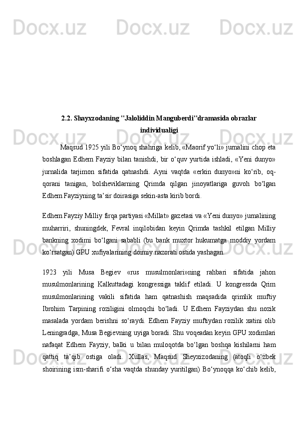 2.2. Shayxzodaning "Jaloliddin Manguberdi"dramasida obrazlar
individualigi
  Maqsud 1925 yili Bo‘ynoq shahriga kelib, «Maorif yo‘li» jurnalini chop eta
boshlagan   Edhem   Fayziy   bilan   tanishdi,   bir   o‘quv   yurtida   ishladi,   «Yeni   dunyo»
jurnalida   tarjimon   sifatida   qatnashdi.   Ayni   vaqtda   «erkin   dunyo»ni   ko‘rib,   oq-
qorani   tanigan,   bolsheviklarning   Qrimda   qilgan   jinoyatlariga   guvoh   bo‘lgan
Edhem Fayziyning ta’sir doirasiga sekin-asta kirib bordi.
Edhem Fayziy Milliy firqa partiyasi «Millat» gazetasi va «Yeni dunyo» jurnalining
muharriri,   shuningdek,   Fevral   inqilobidan   keyin   Qrimda   tashkil   etilgan   Milliy
bankning   xodimi   bo‘lgani   sababli   (bu   bank   muxtor   hukumatga   moddiy   yordam
ko‘rsatgan) GPU xufiyalarining doimiy nazorati ostida yashagan.
1923   yili   Musa   Begiev   «rus   musulmonlari»ning   rahbari   sifatida   jahon
musulmonlarining   Kalkuttadagi   kongressiga   taklif   etiladi.   U   kongressda   Qrim
musulmonlarining   vakili   sifatida   ham   qatnashish   maqsadida   qrimlik   muftiy
Ibrohim   Tarpining   roziligini   olmoqchi   bo‘ladi.   U   Edhem   Fayziydan   shu   nozik
masalada   yordam   berishni   so‘raydi.   Edhem   Fayziy   muftiydan   rozilik   xatini   olib
Leningradga, Musa Begievning uyiga boradi. Shu voqeadan keyin GPU xodimlari
nafaqat   Edhem   Fayziy,   balki   u   bilan   muloqotda   bo‘lgan   boshqa   kishilarni   ham
qattiq   ta’qib   ostiga   oladi.   Xullas,   Maqsud   Sheyxizodaning   (atoqli   o‘zbek
shoirining  ism-sharifi   o‘sha   vaqtda   shunday   yuritilgan)   Bo‘ynoqqa   ko‘chib  kelib, 