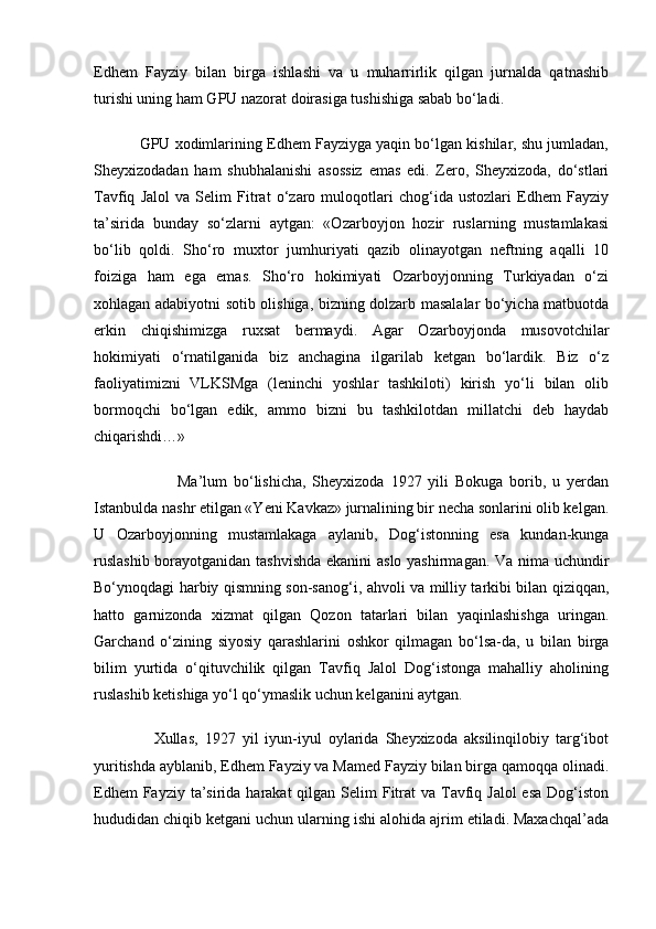 Edhem   Fayziy   bilan   birga   ishlashi   va   u   muharrirlik   qilgan   jurnalda   qatnashib
turishi uning ham GPU nazorat doirasiga tushishiga sabab bo‘ladi.
           GPU xodimlarining Edhem Fayziyga yaqin bo‘lgan kishilar, shu jumladan,
Sheyxizodadan   ham   shubhalanishi   asossiz   emas   edi.   Zero,   Sheyxizoda,   do‘stlari
Tavfiq   Jalol   va   Selim   Fitrat   o‘zaro   muloqotlari   chog‘ida   ustozlari   Edhem   Fayziy
ta’sirida   bunday   so‘zlarni   aytgan:   «Ozarboyjon   hozir   ruslarning   mustamlakasi
bo‘lib   qoldi.   Sho‘ro   muxtor   jumhuriyati   qazib   olinayotgan   neftning   aqalli   10
foiziga   ham   ega   emas.   Sho‘ro   hokimiyati   Ozarboyjonning   Turkiyadan   o‘zi
xohlagan adabiyotni sotib olishiga, bizning dolzarb masalalar bo‘yicha matbuotda
erkin   chiqishimizga   ruxsat   bermaydi.   Agar   Ozarboyjonda   musovotchilar
hokimiyati   o‘rnatilganida   biz   anchagina   ilgarilab   ketgan   bo‘lardik.   Biz   o‘z
faoliyatimizni   VLKSMga   (leninchi   yoshlar   tashkiloti)   kirish   yo‘li   bilan   olib
bormoqchi   bo‘lgan   edik,   ammo   bizni   bu   tashkilotdan   millatchi   deb   haydab
chiqarishdi…»
                          Ma’lum   bo‘lishicha,   Sheyxizoda   1927   yili   Bokuga   borib,   u   yerdan
Istanbulda nashr etilgan «Yeni Kavkaz» jurnalining bir necha sonlarini olib kelgan.
U   Ozarboyjonning   mustamlakaga   aylanib,   Dog‘istonning   esa   kundan-kunga
ruslashib borayotganidan tashvishda ekanini aslo yashirmagan. Va nima uchundir
Bo‘ynoqdagi harbiy qismning son-sanog‘i, ahvoli va milliy tarkibi bilan qiziqqan,
hatto   garnizonda   xizmat   qilgan   Qozon   tatarlari   bilan   yaqinlashishga   uringan.
Garchand   o‘zining   siyosiy   qarashlarini   oshkor   qilmagan   bo‘lsa-da,   u   bilan   birga
bilim   yurtida   o‘qituvchilik   qilgan   Tavfiq   Jalol   Dog‘istonga   mahalliy   aholining
ruslashib ketishiga yo‘l qo‘ymaslik uchun kelganini aytgan.
                  Xullas,   1927   yil   iyun-iyul   oylarida   Sheyxizoda   aksilinqilobiy   targ‘ibot
yuritishda ayblanib, Edhem Fayziy va Mamed Fayziy bilan birga qamoqqa olinadi.
Edhem  Fayziy ta’sirida harakat  qilgan Selim  Fitrat  va Tavfiq Jalol  esa  Dog‘iston
hududidan chiqib ketgani uchun ularning ishi alohida ajrim etiladi. Maxachqal’ada 