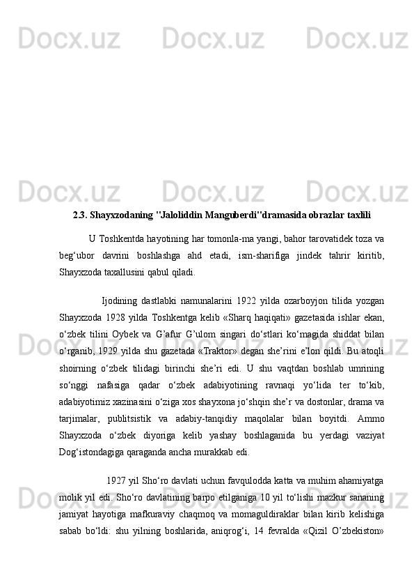 2.3. Shayxzodaning "Jaloliddin Manguberdi"dramasida obrazlar taxlili
               U Toshkentda hayotining har tomonla-ma yangi, bahor tarovatidek toza va
beg‘ubor   davrini   boshlashga   ahd   etadi,   ism-sharifiga   jindek   tahrir   kiritib,
Shayxzoda taxallusini qabul qiladi.
                    Ijodining   dastlabki   namunalarini   1922   yilda   ozarboyjon   tilida   yozgan
Shayxzoda   1928   yilda   Toshkentga   kelib   «Sharq   haqiqati»   gazetasida   ishlar   ekan,
o‘zbek   tilini   Oybek   va   G’afur   G’ulom   singari   do‘stlari   ko‘magida   shiddat   bilan
o‘rganib, 1929 yilda shu  gazetada «Traktor» degan she’rini  e’lon qildi. Bu  atoqli
shoirning   o‘zbek   tilidagi   birinchi   she’ri   edi.   U   shu   vaqtdan   boshlab   umrining
so‘nggi   nafasiga   qadar   o‘zbek   adabiyotining   ravnaqi   yo‘lida   ter   to‘kib,
adabiyotimiz xazinasini o‘ziga xos shayxona jo‘shqin she’r va dostonlar, drama va
tarjimalar,   publitsistik   va   adabiy-tanqidiy   maqolalar   bilan   boyitdi.   Ammo
Shayxzoda   o‘zbek   diyoriga   kelib   yashay   boshlaganida   bu   yerdagi   vaziyat
Dog‘istondagiga qaraganda ancha murakkab edi.
                        1927 yil Sho‘ro davlati uchun favqulodda katta va muhim ahamiyatga
molik yil edi. Sho‘ro davlatining barpo etilganiga 10 yil to‘lishi mazkur sananing
jamiyat   hayotiga   mafkuraviy   chaqmoq   va   momaguldiraklar   bilan   kirib   kelishiga
sabab   bo‘ldi:   shu   yilning   boshlarida,   aniqrog‘i,   14   fevralda   «Qizil   O’zbekiston» 
