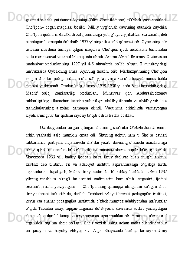 gazetasida adabiyotshunos Aynning (Olim Sharafiddinov) «O’zbek yosh shoirlari.
Cho‘lpon»   degan   maqolasi   bosildi.   Milliy   uyg‘onish   davrining   otashich   kuychisi
Cho‘lpon ijodini mehnatkash xalq ommasiga yot, g‘oyaviy jihatdan esa zararli, deb
baholagan bu maqola dahshatli 1937 yilning ilk «qaldirg‘och»i edi. Oybekning o‘z
ustozini   mardona   himoya   qilgan   maqolasi   Cho‘lpon   ijodi   muxlislari   tomonidan
katta mamnuniyat va umid bilan qarshi olindi. Ammo Akmal Ikromov O’zbekiston
madaniyat   xodimlarining   1927   yil   4-5   oktyabrda   bo‘lib   o‘tgan   II   qurultoyidagi
ma’ruzasida   Oybekning   emas,   Aynning   tarafini   olib,   Markazqo‘mning   Cho‘lpon
singari shoirlar ijodiga nisbatan o‘ta salbiy, taqdiriga esa o‘ta loqayd munosabatda
ekanini yashirmadi. Oradan ko‘p o‘tmay, 1929-1930 yillarda Botu boshchiligidagi
Maorif   xalq   komissarligi   xodimlari,   Munavvar   qori   Abdurashidxonov
rahbarligidagi  allaqachon tarqatib yuborilgan «Milliy ittihod» va «Milliy istiqlol»
tashkilotlarining   a’zolari   qamoqqa   olindi.   Vaqtincha   erkinlikda   yashayotgan
ziyolilarning har bir qadami siyosiy ta’qib ostida kecha boshladi.
                   Ozarboyjondan surgun qilingan shoirning sho‘rolar O’zbekistonida emin-
erkin   yashashi   aslo   mumkin   emas   edi.   Shuning   uchun   ham   u   Sho‘ro   davlati
rahbarlarini, partiyani olqishlovchi she’rlar yozib, davrning o‘tkinchi masalalariga
o‘z   vaq-tida   munosabat   bildirib   turdi,   «zamonasoz   shoir»   niqobi   bilan   ijod   qildi.
Shayxzoda   1933   yili   badiiy   ijoddan   ko‘ra   ilmiy   faoliyat   bilan   shug‘ullanishni
xavfsiz   deb   bilibmi,   Til   va   adabiyot   instituti   aspiranturasiga   o‘qishga   kirdi,
aspiranturani   tugatgach,   kichik   ilmiy   xodim   bo‘lib   ishlay   boshladi.   Lekin   1937
yilning   mash’um   o‘rog‘i   bu   institut   xodimlarini   ham   o‘rib   ketganini,   ijodini
tekshirib,   risola   yozayotgani   —   Cho‘lponning   qamoqqa   olinganini   ko‘rgan   shoir
ilmiy   jabhani   tark   etdi-da,   dastlab   Toshkent   viloyat   kechki   pedagogika   instituti,
keyin   esa   shahar   pedagogika   institutida   o‘zbek   mumtoz   adabiyotidan   ma’ruzalar
o‘qidi. Tabiatan saxiy, topgan-tutganini do‘st-yorlar davrasida sochib yashaydigan
shoir uchun domlalikning doimiy moyanasi ayni muddao edi. Ammo u, o‘zi e’tirof
etganidek,   tug‘ma   shoir   bo‘lgan.   She’r   yozish   uning   uchun   nafas   olishdek   tabiiy
bir   jarayon   va   hayotiy   ehtiyoj   edi.   Agar   Shayxzoda   boshqa   tarixiy-madaniy 