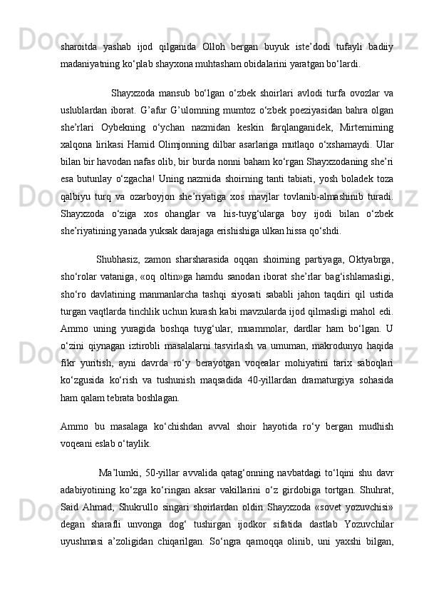 sharoitda   yashab   ijod   qilganida   Olloh   bergan   buyuk   iste’dodi   tufayli   badiiy
madaniyatning ko‘plab shayxona muhtasham obidalarini yaratgan bo‘lardi.
                        Shayxzoda   mansub   bo‘lgan   o‘zbek   shoirlari   avlodi   turfa   ovozlar   va
uslublardan   iborat.   G’afur   G’ulomning   mumtoz   o‘zbek   poeziyasidan   bahra   olgan
she’rlari   Oybekning   o‘ychan   nazmidan   keskin   farqlanganidek,   Mirtemirning
xalqona   lirikasi   Hamid   Olimjonning   dilbar   asarlariga   mutlaqo   o‘xshamaydi.   Ular
bilan bir havodan nafas olib, bir burda nonni baham ko‘rgan Shayxzodaning she’ri
esa   butunlay   o‘zgacha!   Uning   nazmida   shoirning   tanti   tabiati,   yosh   boladek   toza
qalbiyu   turq   va   ozarboyjon   she’riyatiga   xos   mavjlar   tovlanib-almashinib   turadi.
Shayxzoda   o‘ziga   xos   ohanglar   va   his-tuyg‘ularga   boy   ijodi   bilan   o‘zbek
she’riyatining yanada yuksak darajaga erishishiga ulkan hissa qo‘shdi.
                Shubhasiz,   zamon   sharsharasida   oqqan   shoirning   partiyaga,   Oktyabrga,
sho‘rolar   vataniga,   «oq   oltin»ga   hamdu   sanodan   iborat   she’rlar   bag‘ishlamasligi,
sho‘ro   davlatining   manmanlarcha   tashqi   siyosati   sababli   jahon   taqdiri   qil   ustida
turgan vaqtlarda tinchlik uchun kurash kabi mavzularda ijod qilmasligi mahol edi.
Ammo   uning   yuragida   boshqa   tuyg‘ular,   muammolar,   dardlar   ham   bo‘lgan.   U
o‘zini   qiynagan   iztirobli   masalalarni   tasvirlash   va   umuman,   makrodunyo   haqida
fikr   yuritish,   ayni   davrda   ro‘y   berayotgan   voqealar   mohiyatini   tarix   saboqlari
ko‘zgusida   ko‘rish   va   tushunish   maqsadida   40-yillardan   dramaturgiya   sohasida
ham qalam tebrata boshlagan.
Ammo   bu   masalaga   ko‘chishdan   avval   shoir   hayotida   ro‘y   bergan   mudhish
voqeani eslab o‘taylik.
                    Ma’lumki,   50-yillar   avvalida   qatag‘onning   navbatdagi   to‘lqini   shu   davr
adabiyotining   ko‘zga   ko‘ringan   aksar   vakillarini   o‘z   girdobiga   tortgan.   Shuhrat,
Said   Ahmad,   Shukrullo   singari   shoirlardan   oldin   Shayxzoda   «sovet   yozuvchisi»
degan   sharafli   unvonga   dog‘   tushirgan   ijodkor   sifatida   dastlab   Yozuvchilar
uyushmasi   a’zoligidan   chiqarilgan.   So‘ngra   qamoqqa   olinib,   uni   yaxshi   bilgan, 
