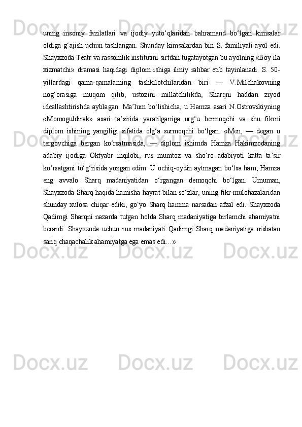 uning   insoniy   fazilatlari   va   ijodiy   yuto‘qlaridan   bahramand   bo‘lgan   kimsalar
oldiga g‘ajish  uchun  tashlangan.  Shunday kimsalardan  biri  S. familiyali  ayol   edi.
Shayxzoda Teatr va rassomlik institutini sirtdan tugatayotgan bu ayolning «Boy ila
xizmatchi»   dramasi   haqidagi   diplom   ishiga   ilmiy   rahbar   etib   tayinlanadi.   S.   50-
yillardagi   qama-qamalarning   tashkilotchilaridan   biri   —   V.Milchakovning
nog‘orasiga   muqom   qilib,   ustozini   millatchilikda,   Sharqni   haddan   ziyod
ideallashtirishda   ayblagan.   Ma’lum   bo‘lishicha,   u   Hamza   asari   N.Ostrovskiyning
«Momoguldirak»   asari   ta’sirida   yaratilganiga   urg‘u   bermoqchi   va   shu   fikrni
diplom   ishining   yangiligi   sifatida   olg‘a   surmoqchi   bo‘lgan.   «Men,   —   degan   u
tergovchiga   bergan   ko‘rsatmasida,   —   diplom   ishimda   Hamza   Hakimzodaning
adabiy   ijodiga   Oktyabr   inqilobi,   rus   mumtoz   va   sho‘ro   adabiyoti   katta   ta’sir
ko‘rsatgani to‘g‘risida yozgan edim. U ochiq-oydin aytmagan bo‘lsa ham, Hamza
eng   avvalo   Sharq   madaniyatidan   o‘rgangan   demoqchi   bo‘lgan.   Umuman,
Shayxzoda Sharq haqida hamisha hayrat bilan so‘zlar, uning fikr-mulohazalaridan
shunday   xulosa   chiqar   ediki,   go‘yo   Sharq   hamma   narsadan   afzal   edi.   Shayxzoda
Qadimgi   Sharqni   nazarda   tutgan   holda   Sharq   madaniyatiga   birlamchi   ahamiyatni
berardi.   Shayxzoda   uchun   rus   madaniyati   Qadimgi   Sharq   madaniyatiga   nisbatan
sariq chaqachalik ahamiyatga ega emas edi…» 