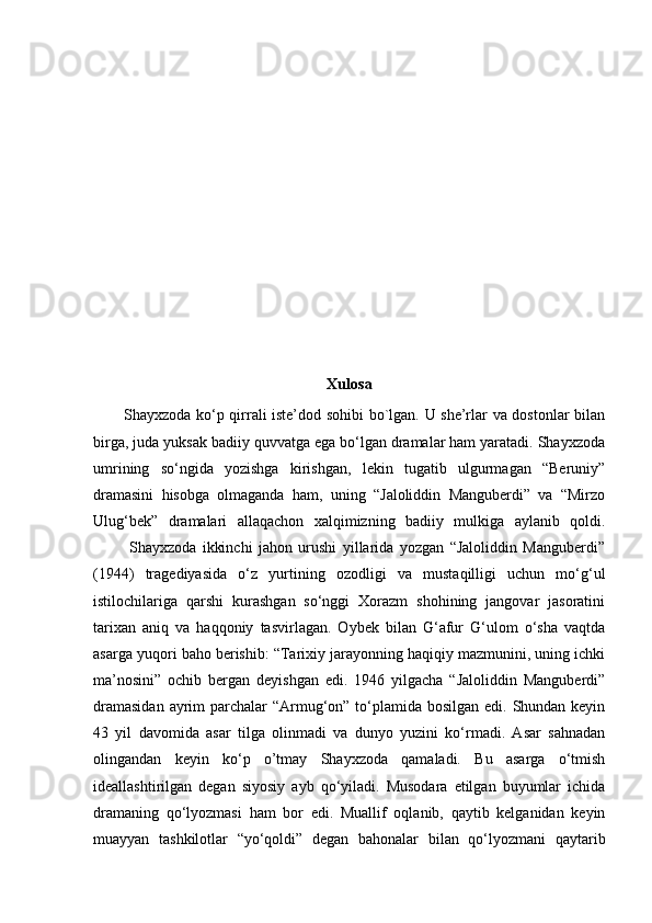 Xulosa
           Shayxzoda ko‘p qirrali iste’dod sohibi bo`lgan. U she’rlar va dostonlar bilan
birga, juda yuksak badiiy quvvatga ega bo‘lgan dramalar ham yaratadi. Shayxzoda
umrining   so‘ngida   yozishga   kirishgan,   lekin   tugatib   ulgurmagan   “Beruniy”
dramasini   hisobga   olmaganda   ham,   uning   “Jaloliddin   Manguberdi”   va   “Mirzo
Ulug‘bek”   dramalari   allaqachon   xalqimizning   badiiy   mulkiga   aylanib   qoldi.
            Shayxzoda   ikkinchi   jahon   urushi   yillarida   yozgan   “Jaloliddin   Manguberdi”
(1944)   tragediyasida   o‘z   yurtining   ozodligi   va   mustaqilligi   uchun   mo‘g‘ul
istilochilariga   qarshi   kurashgan   so‘nggi   Xorazm   shohining   jangovar   jasoratini
tarixan   aniq   va   haqqoniy   tasvirlagan.   Oybek   bilan   G‘afur   G‘ulom   o‘sha   vaqtda
asarga yuqori baho berishib: “Tarixiy jarayonning haqiqiy mazmunini, uning ichki
ma’nosini”   ochib   bergan   deyishgan   edi.   1946   yilgacha   “Jaloliddin   Manguberdi”
dramasidan  ayrim  parchalar “Armug‘on” to‘plamida bosilgan edi. Shundan keyin
43   yil   davomida   asar   tilga   olinmadi   va   dunyo   yuzini   ko‘rmadi.   Asar   sahnadan
olingandan   keyin   ko‘p   o’tmay   Shayxzoda   qamaladi.   Bu   asarga   o‘tmish
ideallashtirilgan   degan   siyosiy   ayb   qo‘yiladi.   Musodara   etilgan   buyumlar   ichida
dramaning   qo‘lyozmasi   ham   bor   edi.   Muallif   oqlanib,   qaytib   kelganidan   keyin
muayyan   tashkilotlar   “yo‘qoldi”   degan   bahonalar   bilan   qo‘lyozmani   qaytarib 