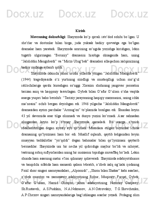 Kirish
  Mavzuning dolzarbligi:   Shayxzoda ko‘p qirrali iste’dod sohibi  bo`lgan. U
she’rlar   va   dostonlar   bilan   birga,   juda   yuksak   badiiy   quvvatga   ega   bo‘lgan
dramalar   ham   yaratadi.   Shayxzoda   umrining   so‘ngida   yozishga   kirishgan,   lekin
tugatib   ulgurmagan   “Beruniy”   dramasini   hisobga   olmaganda   ham,   uning
“Jaloliddin Manguberdi” va “Mirzo Ulug‘bek” dramalari allaqachon xalqimizning
badiiy mulkiga aylanib qoldi. 
               Shayxzoda ikkinchi jahon urushi yillarida yozgan “Jaloliddin Manguberdi”
(1944)   tragediyasida   o‘z   yurtining   ozodligi   va   mustaqilligi   uchun   mo‘g‘ul
istilochilariga   qarshi   kurashgan   so‘nggi   Xorazm   shohining   jangovar   jasoratini
tarixan   aniq   va   haqqoniy   tasvirlagan.   Oybek   bilan   G‘afur   G‘ulom   o‘sha   vaqtda
asarga yuqori baho berishib: “Tarixiy jarayonning haqiqiy mazmunini, uning ichki
ma’nosini”   ochib   bergan   deyishgan   edi.   1946   yilgacha   “Jaloliddin   Manguberdi”
dramasidan  ayrim  parchalar “Armug‘on” to‘plamida bosilgan edi. Shundan keyin
43   yil   davomida   asar   tilga   olinmadi   va   dunyo   yuzini   ko‘rmadi.   Asar   sahnadan
olingandan   keyin   ko‘p   o’tmay   Shayxzoda   qamaladi.   Bu   asarga   o‘tmish
ideallashtirilgan   degan   siyosiy   ayb   qo‘yiladi.   Musodara   etilgan   buyumlar   ichida
dramaning   qo‘lyozmasi   ham   bor   edi.   Muallif   oqlanib,   qaytib   kelganidan   keyin
muayyan   tashkilotlar   “yo‘qoldi”   degan   bahonalar   bilan   qo‘lyozmani   qaytarib
bermadilar.   Shayxzoda   uni   bir   necha   yil   qidirishga   majbur   bo‘ldi   va   nihoyat,
teatrning sobiq suflyorlaridan uning bir nusxasini topishga muvaffaq bo‘ladi. Lekin
shunda ham asarning matni e’lon qilinmay qolaveradi. Shayxzoda adabiyotshunos
va   tanqidchi   sifatida   ham   samarali   qalam   tebratib,   o zbek   xalq   og zaki   ijodiningʻ ʻ
Fozil shoir singari namoyandalari, „Alpomish“, „Shirin bilan Shakar“ kabi asarlari,
o zbek   mumtoz   va   zamonaviy   adabiyotining   Bobur,   Muqimiy,   Furqat,   Oybek,	
ʻ
G afur   G ulom,   Hamid   Olimjon,   jahon   adabiyotining   Nizomiy   Ganjaviy,
ʻ ʻ
Sh.Rustaveli,   A.S.Pushkin,   N.A.Nekrasov,   A.N.Ostrovskiy,   T.G.Shevchenko,
A.P.Chexov  singari  namoyandalariga   bag ishlangan   asarlar  yezadi.  Pedagog   olim	
ʻ 