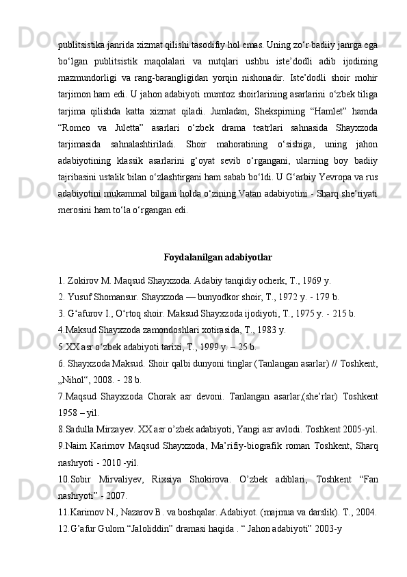 publitsistika janrida xizmat qilishi tasodifiy hol emas. Uning zo‘r badiiy janrga ega
bo‘lgan   publitsistik   maqolalari   va   nutqlari   ushbu   iste’dodli   adib   ijodining
mazmundorligi   va   rang-barangligidan   yorqin   nishonadir.   Iste’dodli   shoir   mohir
tarjimon ham edi. U jahon adabiyoti mumtoz shoirlarining asarlarini o‘zbek tiliga
tarjima   qilishda   katta   xizmat   qiladi.   Jumladan,   Shekspirning   “Hamlet”   hamda
“Romeo   va   Juletta”   asarlari   o‘zbek   drama   teatrlari   sahnasida   Shayxzoda
tarjimasida   sahnalashtiriladi.   Shoir   mahoratining   o‘sishiga,   uning   jahon
adabiyotining   klassik   asarlarini   g‘oyat   sevib   o‘rgangani,   ularning   boy   badiiy
tajribasini ustalik bilan o‘zlashtirgani ham sabab bo‘ldi. U G‘arbiy Yevropa va rus
adabiyotini mukammal bilgani holda o‘zining Vatan adabiyotini - Sharq she’riyati
merosini ham to‘la o‘rgangan edi.
Foydalanilgan adabiyotlar
1. Zokirov M. Maqsud Shayxzoda. Adabiy tanqidiy ocherk, T., 1969 y.
2. Yusuf Shomansur. Shayxzoda — bunyodkor shoir, T., 1972 y. - 179 b.
3. G afurov I., O rtoq shoir. Maksud Shayxzoda ijodiyoti, T., 1975 y. - 215 b.ʻ ʻ
4.Maksud Shayxzoda zamondoshlari xotirasida, T., 1983 y.
5.XX asr o zbek adabiyoti tarixi, T., 1999 y. – 25 b.	
ʻ
6. Shayxzoda Maksud. Shoir qalbi dunyoni tinglar (Tanlangan asarlar) // Toshkent,
„Nihol“, 2008. - 28 b.
7. Maqsud   Shayxzoda   Chorak   asr   devoni.   Tanlangan   asarlar ,( she ’ rlar )   Toshkent
1958 –  yil .  
8.Sadulla Mirzayev. XX asr o’zbek  adabiyoti , Yangi asr avlodi. Toshkent 2005-yil.
9. Naim   Karimov   Maqsud   Shayxzoda ,   Ma ’ rifiy - biografik   roman   Toshkent ,   Sharq
nashryoti  -  2010 - yil .  
10.Sobir   Mirvaliyev ,   Rixsiya   Shokirova.   O’zbek   adiblari ,   Toshkent   “Fan
nashryoti” - 2007.  
11. Karimov N., Nazarov B. va boshqalar. Adabiyot. (majmua va darslik). T., 2004.
12.G’afur Gulom “Jaloliddin” dramasi haqida . “ Jahon adabiyoti” 2003-y 