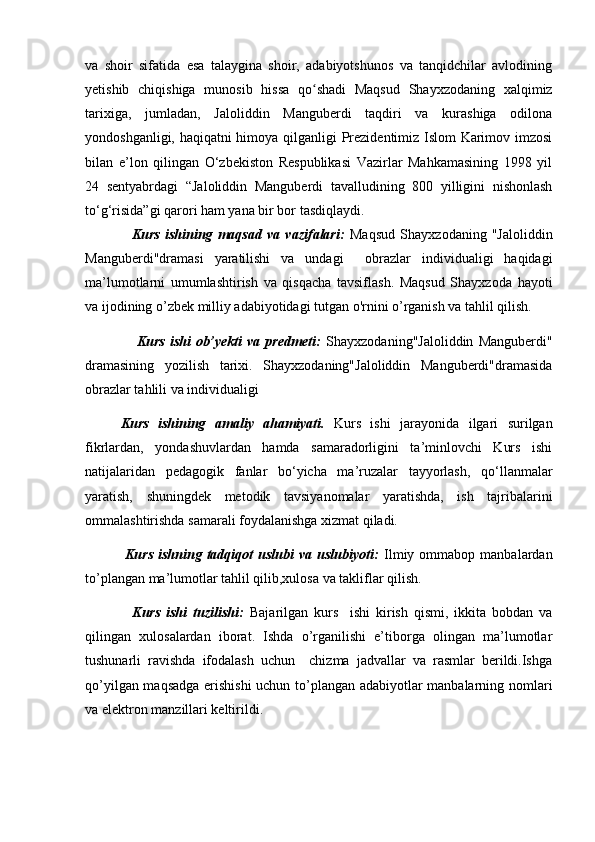 va   shoir   sifatida   esa   talaygina   shoir,   adabiyotshunos   va   tanqidchilar   avlodining
yetishib   chiqishiga   munosib   hissa   qo shadi   Maqsud   Shayxzodaning   xalqimizʻ
tarixiga,   jumladan,   Jaloliddin   Manguberdi   taqdiri   va   kurashiga   odilona
yondoshganligi, haqiqatni himoya qilganligi Prezidentimiz Islom Karimov imzosi
bilan   e’lon   qilingan   O‘zbekiston   Respublikasi   Vazirlar   Mahkamasining   1998   yil
24   sentyabrdagi   “Jaloliddin   Manguberdi   tavalludining   800   yilligini   nishonlash
to‘g‘risida”gi qarori ham yana bir bor tasdiqlaydi.
                  Kurs   ishining   maqsad   va   vazifalari:   Maqsud   Shayxzodaning   "Jaloliddin
Manguberdi"dramasi   yaratilishi   va   undagi     obrazlar   individualigi   haqidagi
ma’lumotlarni   umumlashtirish   va   qisqacha   tavsiflash.   Maqsud   Shayxzoda   hayoti
va ijodining o’zbek milliy adabiyotidagi tutgan o'rnini o’rganish va tahlil qilish.    
                    Kurs   ishi   ob’yekti   va   predmeti:   Shayxzodaning"Jaloliddin   Manguberdi"
dramasining   yozilish   tarixi.   Shayxzodaning"Jaloliddin   Manguberdi"dramasida
obrazlar tahlili va individualigi
Kurs   ishining   amaliy   ahamiyati.   Kurs   ishi   jarayonida   ilgari   surilgan
fikrlardan,   yondashuvlardan   hamda   samaradorligini   ta’minlovchi   Kurs   ishi
natijalaridan   pedagogik   fanlar   bo‘yicha   ma’ruzalar   tayyorlash,   qo‘llanmalar
yaratish,   shuningdek   metodik   tavsiyanomalar   yaratishda,   ish   tajribalarini
ommalashtirishda samarali foydalanishga xizmat qiladi.
                Kurs  ishning  tadqiqot   uslubi   va  uslubiyoti:   Ilmiy  ommabop  manbalardan
to’plangan ma’lumotlar tahlil qilib,xulosa va takliflar qilish.
                Kurs   ishi   tuzilishi:   Bajarilgan   kurs     ishi   kirish   qismi,   ikkita   bobdan   va
qilingan   xulosalardan   iborat.   Ishda   o’rganilishi   e’tiborga   olingan   ma’lumotlar
tushunarli   ravishda   ifodalash   uchun     chizma   jadvallar   va   rasmlar   berildi.Ishga
qo’yilgan maqsadga erishishi  uchun to’plangan adabiyotlar manbalarning nomlari
va elektron manzillari keltirildi.  