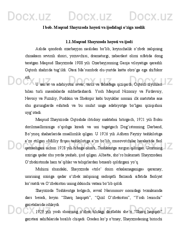 I bob. Maqsud Shayxzoda hayoti va ijodidagi o’ziga xoslik
1.1.Maqsud Shayxzoda hayoti va ijodi
  Aslida   qondosh   ozarbayjon   naslidan   bo‘lib,   keyinchalik   o‘zbek   xalqining
chinakam   sevimli   shoiri,   yozuvchisi,   dramaturgi,   zabardast   olimi   sifatida   dong
taratgan   Maqsud   Shayxzoda   1908   yili   Ozarbayjonning   Ganja   viloyatiga   qarashli
Oqtosh   shahrida   tug‘ildi.   Otasi   Ma’sumbek   elu-yurtda   katta   obro‘ga   ega   shifokor
edi.
  U san’at  va  adabiyotni  sevar,  tarix va  falsafaga  qiziqardi, Oqtosh  ziyolilari
bilan   turli   masalalarda   suhbatlashardi.   Yosh   Maqsud   Nizomiy   va   Firdavsiy,
Navoiy   va   Fuzuliy,   Pushkin   va   Shekspir   kabi   buyuklar   nomini   ilk   matotaba   ana
shu   gurunglarda   eshitadi   va   bu   muhit   unga   adabiyotga   bo‘lgan   qiziqishini
uyg‘otadi.
Maqsud   Shayxzoda   Oqtoshda   ibtidoiy   maktabni   bitirgach,   1921   yili   Boku
dorilmualliminiga   o‘qishga   kiradi   va   uni   tugatgach   Dog‘istonning   Darband,
Bo‘ynoq   shaharlarida   muallimlik   qilgan.   U   1926   yili   Adhem   Fayziy   tashkilotiga
a’zo etilgan «Milliy firqa» tashkilotiga a’zo bo‘lib, musovotchilar  harakatida faol
qatnashgani uchun 1928 yili hibsga olinib, Toshkentga surgun qilingan. Umrining
oxiriga qadar shu yerda yashab, ijod qilgan. Albatta, sho‘ro hukumati Shayxzodani
O‘zbekistonda ham ta’qiblar va tahqirlardan benasib qoldirgani yo‘q.  
  Muhimi   shundaki,   Shayxzoda   «tole’   doim   erkalamaganiga»   qaramay,
umrining   oxiriga   qadar   o‘zbek   xalqining   sadoqatli   farzandi   sifatida   faoliyat
ko‘rsatdi va O‘zbekiston uning ikkinchi vatani bo‘lib qoldi.
  Shayxzoda   Toshkentga   kelgach,   avval   Narimonov   nomidagi   texnikumda
dars   beradi,   keyin   “Sharq   haqiqati”,   “Qizil   O‘zbekiston”,   “Yosh   leninchi”
gazetalarida ishlaydi.
  1929   yili   yosh   shoirning   o‘zbek   tilidagi   dastlabki   she’ri   “Sharq   haqiqati”
gazetasi sahifalarida bosilib chiqadi. Oradan ko‘p o‘tmay, Shayxzodaning birinchi 