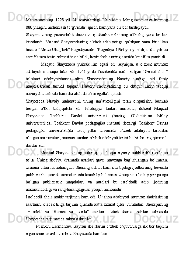 Mahkamasining   1998   yil   24   sentyabrdagi   “Jaloliddin   Manguberdi   tavalludining
800 yilligini nishonlash to‘g‘risida” qarori ham yana bir bor tasdiqlaydi.
Shayxzodaning   yozuvchilik   shuuri   va   ijodkorlik   zehnining   o‘tkirligi   yana   bir   bor
isbotlandi.   Maqsud   Shayxzodaning   o‘zbek   adabiyotiga   qo‘shgan   yana   bir   ulkan
hissasi “Mirzo Ulug‘bek” tragediyasidir. Tragediya 1964 yili yozildi, o‘sha yili bu
asar Hamza teatri sahnasida qo‘yildi, keyinchalik uning asosida kinofilm yaratildi.
              Maqsud   Shayxzoda   yuksak   ilm   egasi   edi.   Ayniqsa,   u   o‘zbek   mumtoz
adabiyotini   chuqur   bilar   edi.   1941   yilda   Toshkentda   nashr   etilgan   “Genial   shoir”
to‘plami   adabiyotshunos   olim   Shayxzodaning   Navoiy   ijodiga   oid   ilmiy
maqolalaridan   tashkil   topgan.   Navoiy   she’riyatining   bu   chuqur   ilmiy   tadqiqi
navoiyshunoslikda hamisha alohida o‘rin egallab qoladi.
Shayxzoda   Navoiy   mahoratini,   uning   san’atkorligini   teran   o‘rganishni   boshlab
bergan   o‘tkir   tadqiqotchi   edi.   Filologiya   fanlari   nomzodi,   dotsent   Maqsud
Shayxzoda   Toshkent   Davlat   universiteti   (hozirgi   O‘zbekiston   Milliy
universiteti)da,   Toshkent   Davlat   pedagogika   instituti   (hozirgi   Toshkent   Davlat
pedagogika   universiteti)da   uzoq   yillar   davomida   o‘zbek   adabiyoti   tarixidan
o‘qigan ma’ruzalari, maxsus kurslari o‘zbek adabiyoti tarixi bo‘yicha eng qimmatli
darslar edi.
                  Maqsud   Shayxzodaning   butun   ijodi   chuqur   siyosiy   publitsistik   ruh   bilan
to‘la.   Uning   she’riy,   dramatik   asarlari   qaysi   mavzuga   bag‘ishlangan   bo‘lmasin,
zamona bilan hamohangdir. Shuning uchun ham shu tipdagi  ijodkorning bevosita
publitsistika janrida xizmat qilishi tasodifiy hol emas. Uning zo‘r badiiy janrga ega
bo‘lgan   publitsistik   maqolalari   va   nutqlari   bu   iste’dodli   adib   ijodining
mazmundorligi va rang-barangligidan yorqin nishonadir.
Iste’dodli   shoir  mohir  tarjimon ham   edi. U  jahon  adabiyoti  mumtoz  shoirlarining
asarlarini o‘zbek tiliga tarjima qilishda katta xizmat qildi. Jumladan, Shekspirning
“Hamlet”   va   “Romeo   va   Juletta”   asarlari   o‘zbek   drama   teatrlari   sahnasida
Shayxzoda tarjimasida sahnalashtirildi.
             Pushkin, Lermontov, Bayron she’rlarini o‘zbek o‘quvchisiga ilk bor taqdim
etgan shoirlar avlodi ichida Shayxzoda ham bor. 
