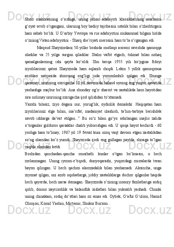 Shoir   mahoratining   o‘sishiga,   uning   jahon   adabiyoti   klassiklarining   asarlarini
g‘oyat sevib o‘rgangani, ularning boy badiiy tajribasini ustalik bilan o‘zlashtirgani
ham sabab bo‘ldi. U G‘arbiy Yevropa va rus adabiyotini mukammal bilgani holda
o‘zining Vatan adabiyotini - Sharq she’riyati merosini ham to‘la o‘rgangan edi.
                 Maqsud Shayxzodani 50-yillar boshida mutlaqo asossiz ravishda qamoqqa
oladilar   va   25   yilga   surgun   qiladilar.   Stalin   vafot   etgach,   tuhmat   bilan   nohaq
qamalganlarning   ishi   qayta   ko‘rildi.   Shu   tariqa   1955   yili   ko‘pgina   fidoyi
ziyolilarimiz   qatori   Shayxzoda   ham   oqlanib   chiqdi.   Lekin   5   yillik   qamoqxona
azoblari   natijasida   shoirning   sog‘ligi   juda   yomonlashib   qolgan   edi.   Shunga
qaramay, umrining oxirigacha 10 yil davomida baland uyning eng yuqori qavatida
yashashga  majbur  bo‘ldi. Ana  shunday og‘ir  sharoit  va  xastalikda ham  hayotidan
sira nolimay umrining oxirigacha ijod qilishdan to‘xtamadi.
Yaxshi   bilasiz,   ziyo   degani   nur,   yorug‘lik,   oydinlik   demakdir.   Haqiqatan   ham
ziyolilarimiz   elga   bilim,   ma’rifat,   madaniyat   ulashish,   ta’lim-tarbiya   berishdek
savob   ishlarga   da’vat   etilgan...”   Bu   so‘z   bilan   go‘yo   sehrlangan   majlis   zalida
o‘tirganlar gulduros qarsaklar chalib yuborishgan edi. U qisqa hayot kechirdi - 60
yoshga ham  to‘lmay, 1967 yil  19 fevral  kuni  uzoq vaqt  davom  etgan xastalikdan
so‘ng olamdan ko‘z yumdi. Shayxzoda ijodi eng gullagan paytda, shiraga to‘lgan
vaqtda olamdan ketdi.
Boshidan   qanchadan-qancha   musibatli   kunlar   o‘tgan   bo‘lmasin,   u   hech
zorlanmagan.   Uning   iymon-e’tiqodi,   dunyoqarashi,   yuqoridagi   misralarda   teran
bayon   qilingan.   U   hech   qachon   alamzadalik   bilan   yashamadi.   Aksincha,   unga
xiyonat qilgan, uni azob uqubatlarga, jiddiy xastaliklarga duchor qilganlar haqida
hech qayerda, hech narsa demagan. Shayxzoda o‘zining insoniy fazilatlariga sodiq
qolib,   doimo   xayrixohlik   va   balandlik   xislatlari   bilan   yuksalib   yashadi.   Chunki
uning chinakam, sodiq do‘stlari ham oz emas edi. Oybek, G‘afur G‘ulom, Hamid
Olimjon, Komil Yashin, Mirtemir, Shukur Burxon... 