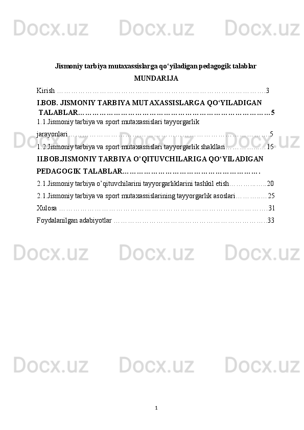 Jismoniy tarbiya mutaxassislarga qo‘yiladigan pedagogik talablar
MUNDARIJA
Kirish …………………………………………………………………………….3
I.BOB. JISMONIY TARBIYA MUTAXASSISLARGA QO‘YILADIGAN
  TALABLAR………………………………………………………………………5
1.1.Jismoniy tarbiya va sport mutaxassislari tayyorgarlik 
jarayonlari………………………………………………………………………….5
1.2.Jismoniy tarbiya va sport mutaxassislari tayyorgarlik shakllari…………...…15
II.BOB.JISMONIY TARBIYA O’QITUVCHILARIGA QO‘YILADIGAN 
PEDAGOGIK TALABLAR………………………………………………….
2.1.Jismoniy tarbiya o’qituvchilarini tayyorgarliklarini tashkil etish………...…..20
2.1.Jismoniy tarbiya va sport mutaxassislarining tayyorgarlik asoslari………..…25
Xulosa …………………………………………………………………………….31
Foydalanilgan adabiyotlar ………………………………………………………..33
1 