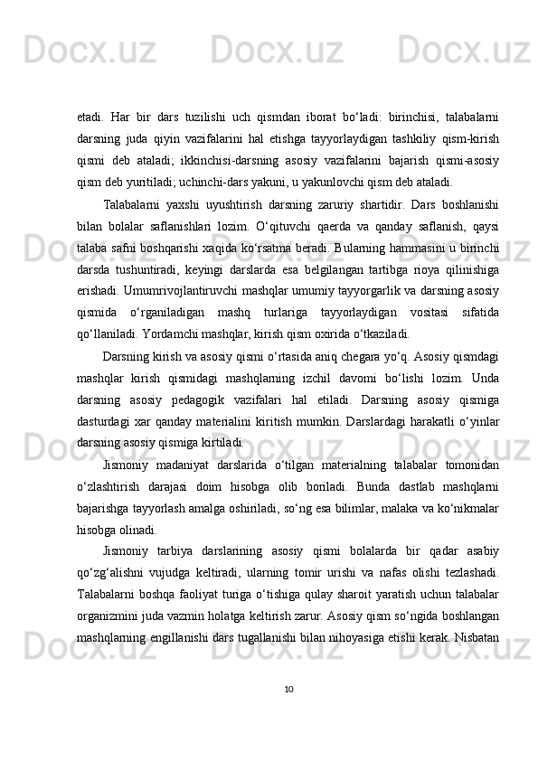 etadi.   Har   bir   dars   tuzilishi   uch   qismdan   iborat   bo‘ladi:   birinchisi,   talabalarni
darsning   juda   qiyin   vazifalarini   hal   etishga   tayyorlaydigan   tashkiliy   qism-kirish
qismi   deb   ataladi;   ikkinchisi-darsning   asosiy   vazifalarini   bajarish   qismi-asosiy
qism deb yuritiladi; uchinchi-dars yakuni, u yakunlovchi qism deb ataladi.
Talabalarni   yaxshi   uyushtirish   darsning   zaruriy   shartidir.   Dars   boshlanishi
bilan   bolalar   saflanishlari   lozim.   O‘qituvchi   qaerda   va   qanday   saflanish,   qaysi
talaba safni boshqarishi  xaqida ko‘rsatma beradi. Bularning hammasini  u birinchi
darsda   tushuntiradi,   keyingi   darslarda   esa   belgilangan   tartibga   rioya   qilinishiga
erishadi. Umumrivojlantiruvchi mashqlar umumiy tayyorgarlik va darsning asosiy
qismida   o‘rganiladigan   mashq   turlariga   tayyorlaydigan   vositasi   sifatida
qo‘llaniladi. Yordamchi mashqlar, kirish qism oxirida o‘tkaziladi.
Darsning kirish va asosiy qismi o‘rtasida aniq chegara yo‘q. Asosiy qismdagi
mashqlar   kirish   qismidagi   mashqlarning   izchil   davomi   bo‘lishi   lozim.   Unda
darsning   asosiy   pedagogik   vazifalari   hal   etiladi.   Darsning   asosiy   qismiga
dasturdagi   xar   qanday   materialini   kiritish   mumkin.   Darslardagi   harakatli   o‘yinlar
darsning asosiy qismiga kirtiladi.
Jismoniy   madaniyat   darslarida   o‘tilgan   materialning   talabalar   tomonidan
o‘zlashtirish   darajasi   doim   hisobga   olib   boriladi.   Bunda   dastlab   mashqlarni
bajarishga tayyorlash amalga oshiriladi, so‘ng esa bilimlar, malaka va ko‘nikmalar
hisobga olinadi.
Jismoniy   tarbiya   darslarining   asosiy   qismi   bolalarda   bir   qadar   asabiy
qo‘zg‘alishni   vujudga   keltiradi,   ularning   tomir   urishi   va   nafas   olishi   tezlashadi.
Talabalarni  boshqa faoliyat turiga o‘tishiga qulay sharoit  yaratish uchun talabalar
organizmini juda vazmin holatga keltirish zarur. Asosiy qism so‘ngida boshlangan
mashqlarning engillanishi dars tugallanishi bilan nihoyasiga etishi kerak. Nisbatan
10 