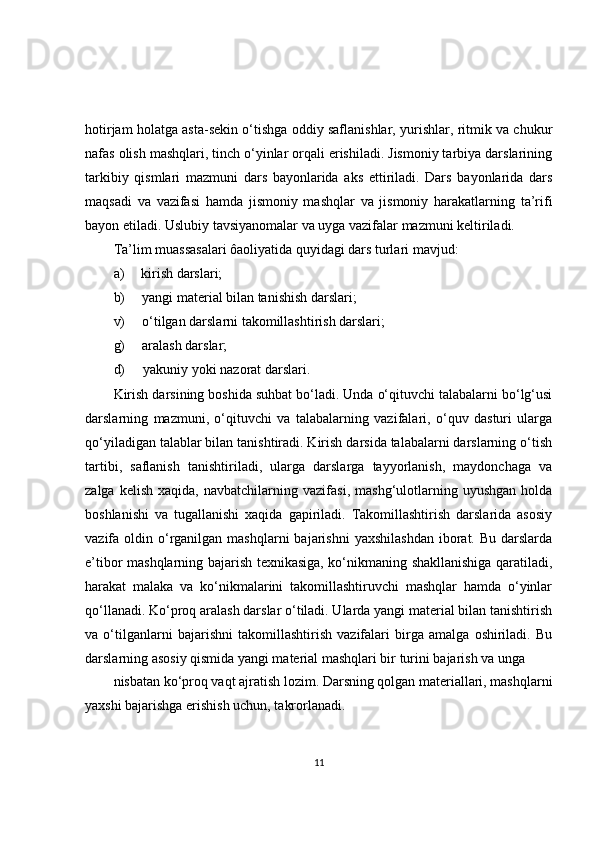 hotirjam holatga asta-sekin o‘tishga oddiy saflanishlar, yurishlar, ritmik va chukur
nafas olish mashqlari, tinch o‘yinlar orqali erishiladi. Jismoniy tarbiya darslarining
tarkibiy   qismlari   mazmuni   dars   bayonlarida   aks   ettiriladi.   Dars   bayonlarida   dars
maqsadi   va   vazifasi   hamda   jismoniy   mashqlar   va   jismoniy   harakatlarning   ta’rifi
bayon etiladi. Uslubiy tavsiyanomalar va uyga vazifalar mazmuni keltiriladi.
Ta’lim muassasalari ôaoliyatida quyidagi dars turlari mavjud:
a) kirish darslari;
b) yangi material bilan tanishish darslari;
v) o‘tilgan darslarni takomillashtirish darslari;
g) aralash darslar;
d) yakuniy yoki nazorat darslari.
Kirish darsining boshida suhbat bo‘ladi. Unda o‘qituvchi talabalarni bo‘lg‘usi
darslarning   mazmuni,   o‘qituvchi   va   talabalarning   vazifalari,   o‘quv   dasturi   ularga
qo‘yiladigan talablar bilan tanishtiradi. Kirish darsida talabalarni darslarning o‘tish
tartibi,   saflanish   tanishtiriladi,   ularga   darslarga   tayyorlanish,   maydonchaga   va
zalga   kelish   xaqida,  navbatchilarning   vazifasi,   mashg‘ulotlarning   uyushgan   holda
boshlanishi   va   tugallanishi   xaqida   gapiriladi.   Takomillashtirish   darslarida   asosiy
vazifa oldin  o‘rganilgan mashqlarni  bajarishni   yaxshilashdan   iborat.  Bu  darslarda
e’tibor mashqlarning bajarish texnikasiga, ko‘nikmaning shakllanishiga qaratiladi,
harakat   malaka   va   ko‘nikmalarini   takomillashtiruvchi   mashqlar   hamda   o‘yinlar
qo‘llanadi. Ko‘proq aralash darslar o‘tiladi. Ularda yangi material bilan tanishtirish
va   o‘tilganlarni   bajarishni   takomillashtirish   vazifalari   birga   amalga   oshiriladi.   Bu
darslarning asosiy qismida yangi material mashqlari bir turini bajarish va unga
nisbatan ko‘proq vaqt ajratish lozim. Darsning qolgan materiallari, mashqlarni
yaxshi bajarishga erishish uchun, takrorlanadi.
11 