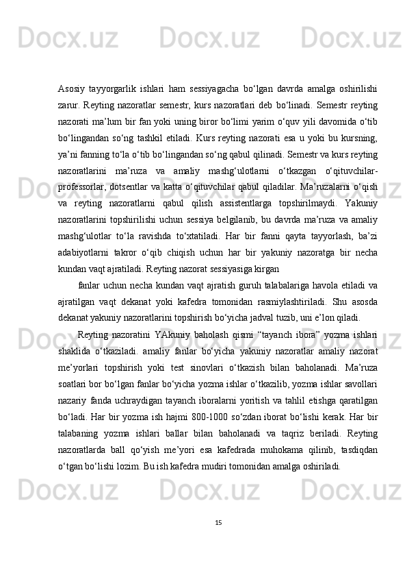 Asosiy   tayyorgarlik   ishlari   ham   sessiyagacha   bo‘lgan   davrda   amalga   oshirilishi
zarur.   Reyting   nazoratlar   semestr,   kurs   nazoratlari   deb   bo‘linadi.   Semestr   reyting
nazorati ma’lum bir fan yoki uning biror bo‘limi yarim o‘quv yili davomida o‘tib
bo‘lingandan   so‘ng   tashkil   etiladi.   Kurs   reyting   nazorati   esa   u   yoki   bu   kursning,
ya’ni fanning to‘la o‘tib bo‘lingandan so‘ng qabul qilinadi. Semestr va kurs reyting
nazoratlarini   ma’ruza   va   amaliy   mashg‘ulotlarni   o‘tkazgan   o‘qituvchilar-
professorlar,  dotsentlar   va  katta  o‘qituvchilar  qabul  qiladilar.  Ma’ruzalarni  o‘qish
va   reyting   nazoratlarni   qabul   qilish   assistentlarga   topshirilmaydi.   Yakuniy
nazoratlarini   topshirilishi   uchun   sessiya   belgilanib,   bu   davrda   ma’ruza   va   amaliy
mashg‘ulotlar   to‘la   ravishda   to‘xtatiladi.   Har   bir   fanni   qayta   tayyorlash,   ba’zi
adabiyotlarni   takror   o‘qib   chiqish   uchun   har   bir   yakuniy   nazoratga   bir   necha
kundan vaqt ajratiladi. Reyting nazorat sessiyasiga kirgan
fanlar   uchun necha  kundan  vaqt   ajratish  guruh talabalariga  havola  etiladi  va
ajratilgan   vaqt   dekanat   yoki   kafedra   tomonidan   rasmiylashtiriladi.   Shu   asosda
dekanat yakuniy nazoratlarini topshirish bo‘yicha jadval tuzib, uni e’lon qiladi.
Reyting   nazoratini   YAkuniy   baholash   qismi   “tayanch   ibora”   yozma   ishlari
shaklida   o‘tkaziladi.   amaliy   fanlar   bo‘yicha   yakuniy   nazoratlar   amaliy   nazorat
me’yorlari   topshirish   yoki   test   sinovlari   o‘tkazish   bilan   baholanadi.   Ma’ruza
soatlari bor bo‘lgan fanlar bo‘yicha yozma ishlar o‘tkazilib, yozma ishlar savollari
nazariy   fanda   uchraydigan   tayanch   iboralarni   yoritish   va   tahlil   etishga   qaratilgan
bo‘ladi. Har  bir  yozma ish hajmi  800-1000 so‘zdan iborat  bo‘lishi  kerak.  Har  bir
talabaning   yozma   ishlari   ballar   bilan   baholanadi   va   taqriz   beriladi.   Reyting
nazoratlarda   ball   qo‘yish   me’yori   esa   kafedrada   muhokama   qilinib,   tasdiqdan
o‘tgan bo‘lishi lozim. Bu ish kafedra mudiri tomonidan amalga oshiriladi.
15 