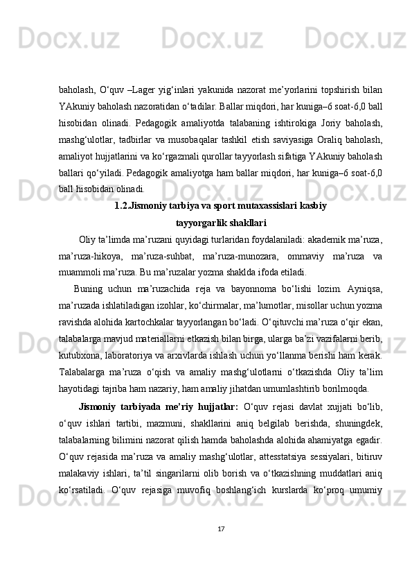 baholash,   O‘quv   –Lager   yig‘inlari   yakunida   nazorat   me’yorlarini   topshirish   bilan
YAkuniy baholash nazoratidan o‘tadilar. Ballar miqdori, har kuniga–6 soat-6,0 ball
hisobidan   olinadi.   Pedagogik   amaliyotda   talabaning   ishtirokiga   Joriy   baholash,
mashg‘ulotlar,   tadbirlar   va   musobaqalar   tashkil   etish   saviyasiga   Oraliq   baholash,
amaliyot hujjatlarini va ko‘rgazmali qurollar tayyorlash sifatiga YAkuniy baholash
ballari qo‘yiladi. Pedagogik amaliyotga ham ballar miqdori, har kuniga–6 soat-6,0
ball hisobidan olinadi.
1.2.Jismoniy tarbiya va sport mutaxassislari kasbiy
tayyorgarlik shakllari
Oliy ta’limda ma’ruzani quyidagi turlaridan foydalaniladi: akademik ma’ruza,
ma’ruza-hikoya,   ma’ruza-suhbat,   ma’ruza-munozara,   ommaviy   ma’ruza   va
muammoli ma’ruza. Bu ma’ruzalar yozma shaklda ifoda etiladi.
Buning   uchun   ma’ruzachida   reja   va   bayonnoma   bo‘lishi   lozim.   Ayniqsa,
ma’ruzada ishlatiladigan izohlar, ko‘chirmalar, ma’lumotlar, misollar uchun yozma
ravishda alohida kartochkalar tayyorlangan bo‘ladi. O‘qituvchi ma’ruza o‘qir ekan,
talabalarga mavjud materiallarni etkazish bilan birga, ularga ba’zi vazifalarni berib,
kutubxona, laboratoriya va arxivlarda ishlash uchun yo‘llanma berishi ham kerak.
Talabalarga   ma’ruza   o‘qish   va   amaliy   mashg‘ulotlarni   o‘tkazishda   Oliy   ta’lim
hayotidagi tajriba ham nazariy, ham amaliy jihatdan umumlashtirib borilmoqda.
Jismoniy   tarbiyada   me’riy   hujjatlar:   O‘quv   rejasi   davlat   xujjati   bo‘lib,
o‘quv   ishlari   tartibi,   mazmuni,   shakllarini   aniq   belgilab   berishda,   shuningdek,
talabalarning bilimini nazorat qilish hamda baholashda alohida ahamiyatga egadir.
O‘quv   rejasida   ma’ruza   va   amaliy   mashg‘ulotlar,   attesstatsiya   sessiyalari,   bitiruv
malakaviy   ishlari,   ta’til   singarilarni   olib   borish   va   o‘tkazishning   muddatlari   aniq
ko‘rsatiladi.   O‘quv   rejasiga   muvofiq   boshlang‘ich   kurslarda   ko‘proq   umumiy
17 