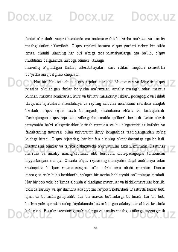 fanlar   o‘qitiladi,   yuqori   kurslarda   esa   mutaxassislik   bo‘yicha   ma’ruza   va   amaliy
mashg‘ulotlar   o‘tkaziladi.   O‘quv   rejalari   hamma   o‘quv   yurtlari   uchun   bir   hilda
emas,   chunki   ularning   har   biri   o‘ziga   xos   xususiyatlarga   ega   bo‘lib,   o‘quv
muddatini belgilashda hisobga olinadi. Shunga
muvofiq   o‘qiladigan   fanlar,   attesstatsiyalar,   kurs   ishlari   miqdori   semestrlar
bo‘yicha aniq belgilab chiqiladi.
Har   bir   fakultet   uchun   o‘quv   rejalari   tuziladi.   Mutaxassis   va   Magistr   o‘quv
rejasida   o‘qiladigan   fanlar   bo‘yicha   ma’ruzalar,   amaliy   mashg‘ulotlar,   maxsus
kurslar, maxsus seminarlar, kurs va bitiruv malakaviy ishlari, pedagogik va ishlab
chiqarish   tajribalari,   attesstatsiya   va   reyting   sinovlar   muntazam   ravishda   aniqlab
beriladi,   o‘quv   rejasi   tuzib   bo‘lingach,   muhokama   etiladi   va   tasdiqlanadi.
Tasdiqlangan  o‘quv reja uzoq yillargacha amalda qo‘llanib boriladi. Lekin o‘qish
jarayonida   ba’zi   o‘zgartirishlar   kiritish   mumkin   va   bu   o‘zgartirishlar   kafedra   va
fakultetning   tavsiyasi   bilan   universitet   ilmiy   kengashida   tasdiqlangandan   so‘ng
kuchga   kiradi.   O‘quv   rejasidagi   har   bir   fan   o‘zining   o‘quv   dasturiga   ega   bo‘ladi.
Dasturlarni olimlar va tajriba o‘tkazuvchi o‘qituvchilar tuzishi mumkin. Dasturlar
ma’ruza   va   amaliy   mashg‘ulotlarni   olib   boruvchi   olim-pedagoglar   tomonidan
tayyorlangani   ma’qul.   Chunki   o‘quv   rejasining   mohiyatini   faqat   auditoriya   bilan
muloqotda   bo‘lgan   mutaxassisgina   to‘la   ochib   bera   olishi   mumkin.   Dastur
qisqagina so‘z bilan boshlanib, so‘ngra bir necha boblaryoki bo‘limlarga ajraladi.
Har bir bob yoki bo‘limda alohida o‘tiladigan mavzular va kichik mavzular berilib,
oxirida zaruriy va qo‘shimcha adabiyotlar ro‘yxati keltiriladi. Dasturda fanlar bob,
qism   va   bo‘limlarga   ajratilib,   har   bir   mavzu   bo‘limlarga   bo‘linadi,   har   bir   bob,
bo‘lim yoki qismdan so‘ng foydalanishi lozim bo‘lgan adabiyotlar alfavit tartibida
keltiriladi. Bu o‘qituvchining ma’ruzalarga va amaliy mashg‘ulotlarga tayyorgarlik
18 