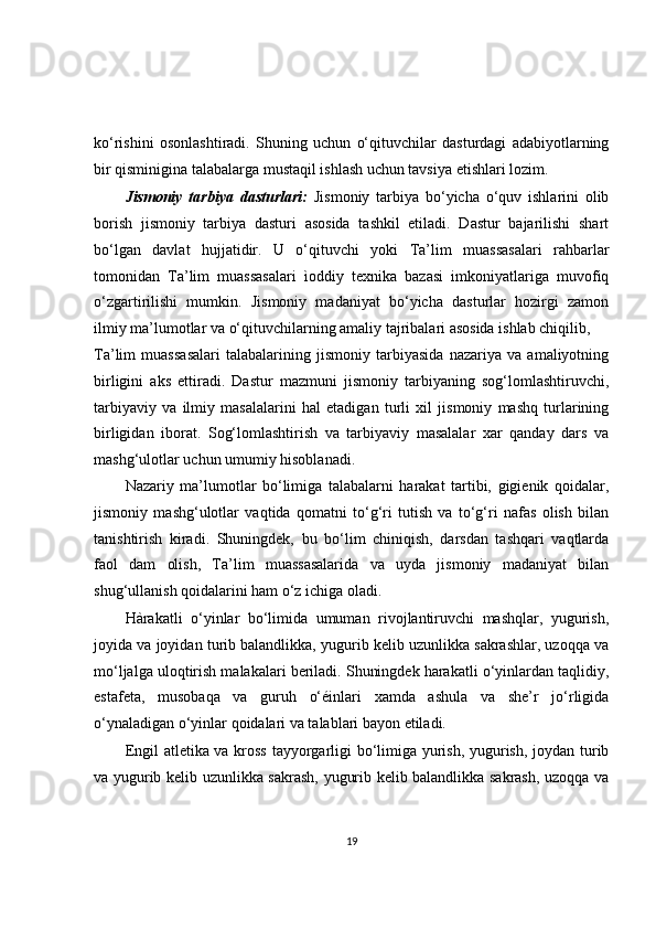 ko‘rishini   osonlashtiradi.   Shuning   uchun   o‘qituvchilar   dasturdagi   adabiyotlarning
bir qisminigina talabalarga mustaqil ishlash uchun tavsiya etishlari lozim.
Jismoniy   tarbiya   dasturlari:   Jismoniy   tarbiya   bo‘yicha   o‘quv   ishlarini   olib
borish   jismoniy   tarbiya   dasturi   asosida   tashkil   etiladi.   Dastur   bajarilishi   shart
bo‘lgan   davlat   hujjatidir.   U   o‘qituvchi   yoki   Ta’lim   muassasalari   rahbarlar
tomonidan   Ta’lim   muassasalari   ìoddiy   texnika   bazasi   imkoniyatlariga   muvofiq
o‘zgartirilishi   mumkin.   Jismoniy   madaniyat   bo‘yicha   dasturlar   hozirgi   zamon
ilmiy ma’lumotlar va o‘qituvchilarning amaliy tajribalari asosida ishlab chiqilib,
Ta’lim   muassasalari   talabalarining   jismoniy   tarbiyasida   nazariya   va   amaliyotning
birligini   aks   ettiradi.   Dastur   mazmuni   jismoniy   tarbiyaning   sog‘lomlashtiruvchi,
tarbiyaviy   va   ilmiy   masalalarini   hal   etadigan   turli   xil   jismoniy   mashq   turlarining
birligidan   iborat.   Sog‘lomlashtirish   va   tarbiyaviy   masalalar   xar   qanday   dars   va
mashg‘ulotlar uchun umumiy hisoblanadi.
Nazariy   ma’lumotlar   bo‘limiga   talabalarni   harakat   tartibi,   gigienik   qoidalar,
jismoniy   mashg‘ulotlar   vaqtida   qomatni   to‘g‘ri   tutish   va   to‘g‘ri   nafas   olish   bilan
tanishtirish   kiradi.   Shuningdek,   bu   bo‘lim   chiniqish,   darsdan   tashqari   vaqtlarda
faol   dam   olish,   Ta’lim   muassasalarida   va   uyda   jismoniy   madaniyat   bilan
shug‘ullanish qoidalarini ham o‘z ichiga oladi.
Hàrakatli   o‘yinlar   bo‘limida   umuman   rivojlantiruvchi   mashqlar,   yugurish,
joyida va joyidan turib balandlikka, yugurib kelib uzunlikka sakrashlar, uzoqqa va
mo‘ljalga uloqtirish malakalari beriladi. Shuningdek harakatli o‘yinlardan taqlidiy,
estafeta,   musobaqa   va   guruh   o‘éinlari   xamda   ashula   va   she’r   jo‘rligida
o‘ynaladigan o‘yinlar qoidalari va talablari bayon etiladi.
Engil atletika va kross tayyorgarligi bo‘limiga yurish, yugurish, joydan turib
va yugurib kelib uzunlikka sakrash, yugurib kelib balandlikka sakrash, uzoqqa va
19 