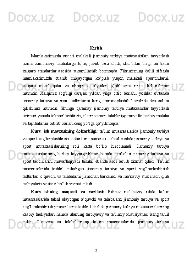 Kirish
Mamlakatimizda   yuqori   malakali   jismoniy   tarbiya   mutaxasisilari   tayyorlash
tizimi   zamonaviy   talabalarga   to‘liq   javob   bera   oladi,   shu   bilan   birga   bu   tizim
xalqaro   standartlar   asosida   takomillashib   bormoqda.   Fikrimizning   dalili   sifatida
mamlakatimizda   etishib   chiqayotgan   ko‘plab   yuqori   malakali   sportchilarni,
xalqaro   musobaqalar   va   olimpiada   o‘yinlari   g‘oliblarini   misol   keltirishimiz
mumkin.   Xalqimiz   sog‘ligi   darajasi   yildan   yilga   ortib   borishi,   yoshlar   o‘rtasida
jismoniy   tarbiya   va   sport   tadbirlarini   keng   ommaviylashib   borishida   deb   xulosa
qilishimiz   mumkin.   Shunga   qaramay   jismoniy   tarbiya   mutaxasislar   tayyorlash
tizimini yanada takomillashtirish, ularni zamon talablariga muvofiq kasbiy malaka
va tajribalarini ortirib borish keng yo‘lga qo‘yilmoqda.
Kurs     ish   mavzusining   dolzarbligi:   ta’lim   muassasalarida   jismoniy   tarbiya
va sport sog‘lomlashtirish tadbirlarini samarali tashkil etishda jismoniy tarbiya va
sport   mutaxassislarining   roli   katta   bo‘lib   hisoblanadi.   Jismoniy   tarbiya
mutaxassislarining   kasbiy   tayyorgarliklari   hamda   tajribalari   jismoniy   tarbiya   va
sport   tadbirlarini   muvaffaqiyatli   tashkil   etishda   asos   bo‘lib   xizmat   qiladi.   Ta’lim
muassasalarida   tashkil   etiladigan   jismoniy   tarbiya   va   sport   sog‘lomlashtirish
tadbirlari o‘quvchi va talabalarni jismonan barkamol va ma’naviy etuk inson qilib
tarbiyalash vositasi bo‘lib xizmat qiladi.
Kurs   ishning   maqsadi   va   vazifasi:   Bitiruv   malakaviy   ishda   ta’lim
muassasalarida   tahsil   olayotgan   o‘quvchi   va  talabalarni   jismoniy  tarbiya   va  sport
sog‘lomlashtirish jarayonlarini tashkitl etishda jismoniy tarbiya mutaxassislarining
kasbiy faoliyatlari hamda ularning tarbiyaviy va ta’limiy xususiyatlari  keng tahlil
etildi.   O‘quvchi   va   talabalarrning   ta’lim   muassasalarida   jismoniy   tarbiya
2 