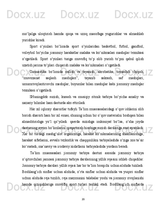 mo‘ljalga   uloqtirish   hamda   qisqa   va   uzoq   masofaga   yugurishlar   va   almashlab
yurishlar kiradi.
Sport   o‘yinlari   bo‘limida   sport   o‘yinlaridan   basketbol,   futbol,   gandbol,
voleybol bo‘yicha jismoniy harakatlar malaka va ko‘nikmalari mashqlar texnikasi
o‘rgatiladi.   Sport   o‘yinlari   turiga   muvofiq   to‘p   olib   yurish   to‘pni   qabul   qilish
uzatish jarima to‘plari chiqarish malaka va ko‘nikmalari o‘rgatiladi.
Gimnastika   bo‘limida   osilish   va   tayanish,   akrobatika,   tirmashib   chiqish,
“muvozanat   saqlash   mashqlari”,   tayanib   sakrash,   saf   mashqlari,
umumrivojlantiruvchi mashqlar, buyumlar bilan mashqlar kabi jismoniy mashqlar
texnikasi o‘rgatiladi.
SHuningdek   suzish,   kurash   va   musiqiy   ritmik   tarbiya   bo‘yicha   amaliy   va
nazariy bilimlar ham dasturda aks ettiriladi.
Hàr xil iqlimiy sharoitlar tufayli Ta’lim muassasalaridagi o‘quv ishlarini olib
borish sharoiti ham bir xil emas, shuning uchun bir o‘quv materialni boshqasi bilan
almashtirishga   yo‘l   qo‘yiladi.   qaerda   suzishga   imkoniyat   bo‘lsa,   o‘sha   joyda
dasturning ayrim bo‘limlarini qisqartirish hisobiga suzish darslariga soat ajratiladi.
Xar   bir   turdagi   mashg‘ulot   organizmga,   harakat   ko‘nikmalarining   shakllanishiga,
harakat sifatlarini, avvalo tezkorlik va chaqqonlikni tarbiyalashda o‘ziga xos ta’sir
ko‘rsatadi, ma’naviy va irodaviy xislatlarni tarbiyalashda yordam beradi.
Ta’lim   muassasalari   jismoniy   tarbiya   dasturi   asosida   jismoniy   tarbiya
o‘qituvchilari jamoasi jismoniy tarbiya darslarining yillik rejasini ishlab chiqadilar.
Jismoniy tarbiya darslari yillik rejasi har bir ta’lim bosqichi uchun alohida tuziladi.
Boshlang‘ich   sinflar   uchun   alohida,   o‘rta   sinflar   uchun   alohida   va   yuqori   sinflar
uchun alohida reja tuzilib, reja mazmunini talabalar yoshi va jismoniy rivojlanishi
hamda   qiziqishlariga   muvofiq   sport   turlari   tashkil   etadi.   Boshlang‘ich   sinflarda
20 