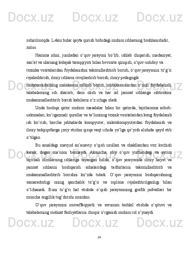 oshirilmoqda. Lekin bular qayta qurish bobidagi muhim ishlarning boshlanishidir, 
xolos.
Hamma   ishni,   jumladan   o‘quv   jarayoni   bo‘lib,   ishlab   chiqarish,   madaniyat,
san’at va ularning kelajak taraqqiyoti bilan bevosita qiziqish, o‘quv-uslubiy va
texnika vositalaridan foydalanishni takomillashtirib borish, o‘quv jarayonini to‘g‘ri
rejalashtirish, ilmiy ishlarni rivojlantirib borish, ilmiy pedagogik
mutaxassislarning malakasini  oshirib borish, mutaxassislardan o‘rinli foydalanish,
talabalarning   ish   sharoiti,   dam   olish   va   har   xil   jamoat   ishlariga   ishtirokini
mukammallashtirib borish kabilarni o‘z ichiga oladi.
Unda   boshqa   qator   muhim   masalalar   bilan   bir   qatorda,   tajribaxona   asbob-
uskunalari, ko‘rgazmali qurollar va ta’limning texnik vositalaridan keng foydalanib
ish   ko‘rish,   barcha   jabhalarda   kompyuter,   mikrokompyuterdan   foydalanish   va
ilmiy tadqiqotlarga joriy etishni qisqa vaqt ichida yo‘lga qo‘yish alohida qayd etib
o‘tilgan.
Bu   amaldagi   mavjud   an’anaviy   o‘qish   usullari   va   shakllaridan   voz   kechish
kerak,   degan   ma’noni   bermaydi.   Aksincha,   oliy   o‘quv   yurtlaridagi   va   ayrim
tajribali   olimlarning   ishlariga   tayangan   holda,   o‘quv   jarayonida   ilmiy   hayot   va
jamoat   ishlarini   boshqarish   sohalaridagi   tadbirlarini   takomillashtirib   va
mukammallashtirib   borishni   ko‘zda   tutadi.   O‘quv   jarayonini   boshqarishning
samaradorligi   uning   qanchalik   to‘g‘ri   va   oqilona   rejalashtirilganligi   bilan
o‘lchanadi.   Buni   to‘g‘ri   hal   etishda   o‘qish   jarayonining   grafik   jadvallari   bir
muncha engillik tug‘dirishi mumkin.
O‘quv   jarayonini   muvaffaqiyatli   va   serunum   tashkil   etishda   o‘qituvi   va
talabalarning mehnat faoliyatlarini chuqur o‘rganish muhim rol o‘ynaydi.
24 