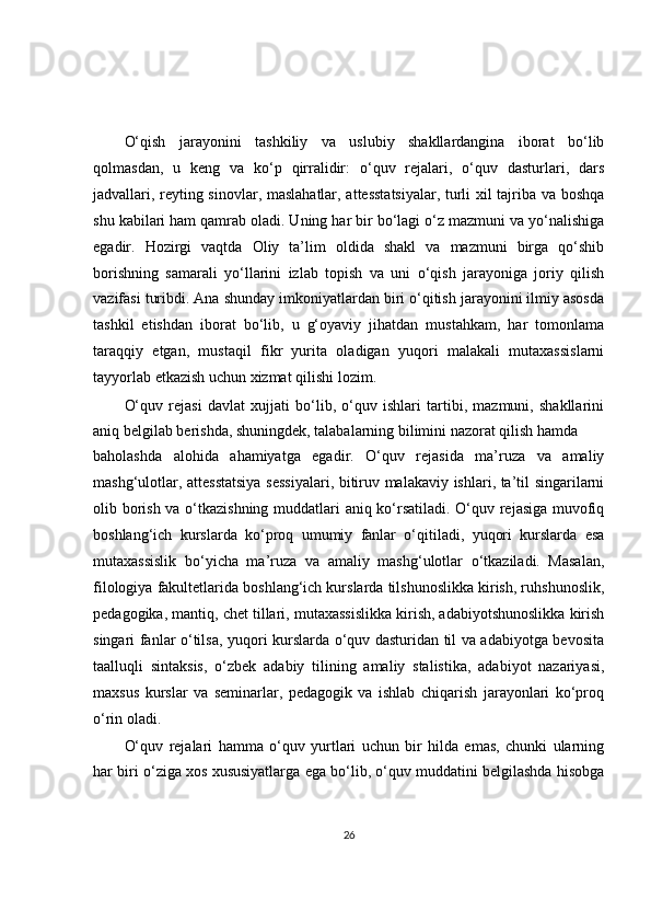 O‘qish   jarayonini   tashkiliy   va   uslubiy   shakllardangina   iborat   bo‘lib
qolmasdan,   u   keng   va   ko‘p   qirralidir:   o‘quv   rejalari,   o‘quv   dasturlari,   dars
jadvallari, reyting sinovlar, maslahatlar, attesstatsiyalar, turli xil tajriba va boshqa
shu kabilari ham qamrab oladi. Uning har bir bo‘lagi o‘z mazmuni va yo‘nalishiga
egadir.   Hozirgi   vaqtda   Oliy   ta’lim   oldida   shakl   va   mazmuni   birga   qo‘shib
borishning   samarali   yo‘llarini   izlab   topish   va   uni   o‘qish   jarayoniga   joriy   qilish
vazifasi turibdi. Ana shunday imkoniyatlardan biri o‘qitish jarayonini ilmiy asosda
tashkil   etishdan   iborat   bo‘lib,   u   g‘oyaviy   jihatdan   mustahkam,   har   tomonlama
taraqqiy   etgan,   mustaqil   fikr   yurita   oladigan   yuqori   malakali   mutaxassislarni
tayyorlab etkazish uchun xizmat qilishi lozim.
O‘quv   rejasi   davlat   xujjati   bo‘lib,   o‘quv   ishlari   tartibi,   mazmuni,   shakllarini
aniq belgilab berishda, shuningdek, talabalarning bilimini nazorat qilish hamda
baholashda   alohida   ahamiyatga   egadir.   O‘quv   rejasida   ma’ruza   va   amaliy
mashg‘ulotlar, attesstatsiya sessiyalari, bitiruv malakaviy ishlari, ta’til singarilarni
olib borish va o‘tkazishning muddatlari aniq ko‘rsatiladi. O‘quv rejasiga muvofiq
boshlang‘ich   kurslarda   ko‘proq   umumiy   fanlar   o‘qitiladi,   yuqori   kurslarda   esa
mutaxassislik   bo‘yicha   ma’ruza   va   amaliy   mashg‘ulotlar   o‘tkaziladi.   Masalan,
filologiya fakultetlarida boshlang‘ich kurslarda tilshunoslikka kirish, ruhshunoslik,
pedagogika, mantiq, chet tillari, mutaxassislikka kirish, adabiyotshunoslikka kirish
singari fanlar o‘tilsa, yuqori kurslarda o‘quv dasturidan til va adabiyotga bevosita
taalluqli   sintaksis,   o‘zbek   adabiy   tilining   amaliy   stalistika,   adabiyot   nazariyasi,
maxsus   kurslar   va   seminarlar,   pedagogik   va   ishlab   chiqarish   jarayonlari   ko‘proq
o‘rin oladi.
O‘quv   rejalari   hamma   o‘quv   yurtlari   uchun   bir   hilda   emas,   chunki   ularning
har biri o‘ziga xos xususiyatlarga ega bo‘lib, o‘quv muddatini belgilashda hisobga
26 