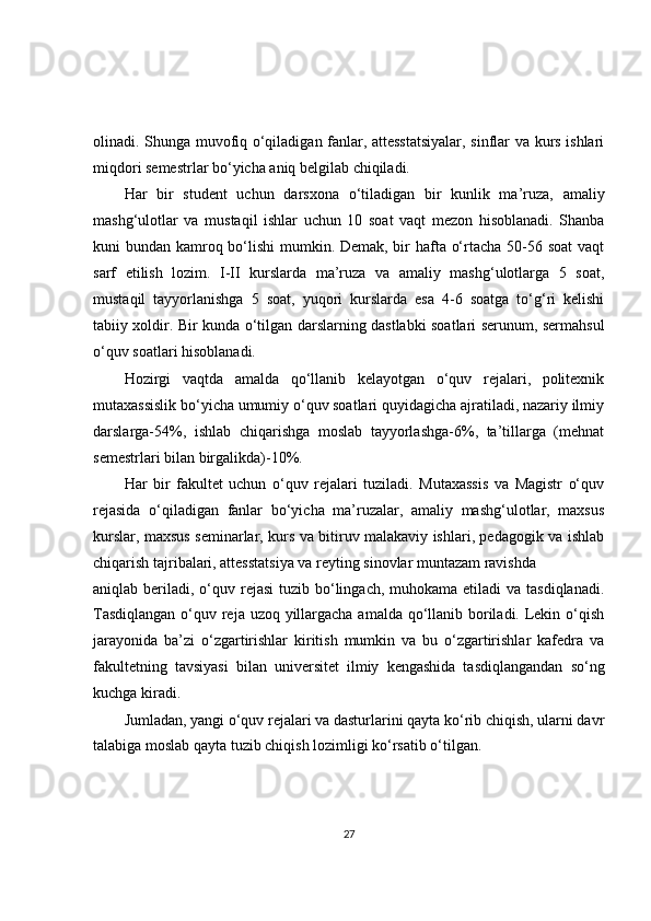 olinadi. Shunga muvofiq o‘qiladigan fanlar, attesstatsiyalar, sinflar va kurs ishlari
miqdori semestrlar bo‘yicha aniq belgilab chiqiladi.
Har   bir   student   uchun   darsxona   o‘tiladigan   bir   kunlik   ma’ruza,   amaliy
mashg‘ulotlar   va   mustaqil   ishlar   uchun   10   soat   vaqt   mezon   hisoblanadi.   Shanba
kuni bundan kamroq bo‘lishi  mumkin. Demak, bir hafta o‘rtacha 50-56 soat  vaqt
sarf   etilish   lozim.   I-II   kurslarda   ma’ruza   va   amaliy   mashg‘ulotlarga   5   soat,
mustaqil   tayyorlanishga   5   soat,   yuqori   kurslarda   esa   4-6   soatga   to‘g‘ri   kelishi
tabiiy xoldir. Bir kunda o‘tilgan darslarning dastlabki soatlari serunum, sermahsul
o‘quv soatlari hisoblanadi.
Hozirgi   vaqtda   amalda   qo‘llanib   kelayotgan   o‘quv   rejalari,   politexnik
mutaxassislik bo‘yicha umumiy o‘quv soatlari quyidagicha ajratiladi, nazariy ilmiy
darslarga-54%,   ishlab   chiqarishga   moslab   tayyorlashga-6%,   ta’tillarga   (mehnat
semestrlari bilan birgalikda)-10%.
Har   bir   fakultet   uchun   o‘quv   rejalari   tuziladi.   Mutaxassis   va   Magistr   o‘quv
rejasida   o‘qiladigan   fanlar   bo‘yicha   ma’ruzalar,   amaliy   mashg‘ulotlar,   maxsus
kurslar, maxsus seminarlar, kurs va bitiruv malakaviy ishlari, pedagogik va ishlab
chiqarish tajribalari, attesstatsiya va reyting sinovlar muntazam ravishda
aniqlab beriladi, o‘quv rejasi  tuzib bo‘lingach, muhokama etiladi  va  tasdiqlanadi.
Tasdiqlangan  o‘quv reja uzoq yillargacha amalda qo‘llanib boriladi. Lekin o‘qish
jarayonida   ba’zi   o‘zgartirishlar   kiritish   mumkin   va   bu   o‘zgartirishlar   kafedra   va
fakultetning   tavsiyasi   bilan   universitet   ilmiy   kengashida   tasdiqlangandan   so‘ng
kuchga kiradi.
Jumladan, yangi o‘quv rejalari va dasturlarini qayta ko‘rib chiqish, ularni davr
talabiga moslab qayta tuzib chiqish lozimligi ko‘rsatib o‘tilgan.
27 
