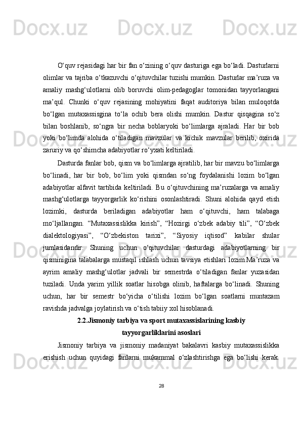 O‘quv rejasidagi har bir fan o‘zining o‘quv dasturiga ega bo‘ladi. Dasturlarni
olimlar va tajriba o‘tkazuvchi o‘qituvchilar tuzishi mumkin. Dasturlar ma’ruza va
amaliy   mashg‘ulotlarni   olib   boruvchi   olim-pedagoglar   tomonidan   tayyorlangani
ma’qul.   Chunki   o‘quv   rejasining   mohiyatini   faqat   auditoriya   bilan   muloqotda
bo‘lgan   mutaxassisgina   to‘la   ochib   bera   olishi   mumkin.   Dastur   qisqagina   so‘z
bilan   boshlanib,   so‘ngra   bir   necha   boblaryoki   bo‘limlarga   ajraladi.   Har   bir   bob
yoki   bo‘limda   alohida   o‘tiladigan   mavzular   va   kichik   mavzular   berilib,   oxirida
zaruriy va qo‘shimcha adabiyotlar ro‘yxati keltiriladi.
Dasturda fanlar bob, qism va bo‘limlarga ajratilib, har bir mavzu bo‘limlarga
bo‘linadi,   har   bir   bob,   bo‘lim   yoki   qismdan   so‘ng   foydalanishi   lozim   bo‘lgan
adabiyotlar   alfavit   tartibida  keltiriladi.  Bu   o‘qituvchining  ma’ruzalarga   va   amaliy
mashg‘ulotlarga   tayyorgarlik   ko‘rishini   osonlashtiradi.   Shuni   alohida   qayd   etish
lozimki,   dasturda   beriladigan   adabiyotlar   ham   o‘qituvchi,   ham   talabaga
mo‘ljallangan.   “Mutaxassislikka   kirish”,   “Hozirgi   o‘zbek   adabiy   tili”,   “O‘zbek
dialektologiyasi”,   “O‘zbekiston   tarixi”,   “Siyosiy   iqtisod”   kabilar   shular
jumlasidandir.   Shuning   uchun   o‘qituvchilar   dasturdagi   adabiyotlarning   bir
qisminigina talabalarga mustaqil  ishlash uchun tavsiya etishlari lozim.Ma’ruza va
ayrim   amaliy   mashg‘ulotlar   jadvali   bir   semestrda   o‘tiladigan   fanlar   yuzasidan
tuziladi.   Unda   yarim   yillik   soatlar   hisobga   olinib,   haftalarga   bo‘linadi.   Shuning
uchun,   har   bir   semestr   bo‘yicha   o‘tilishi   lozim   bo‘lgan   soatlarni   muntazam
ravishda jadvalga joylatirish va o‘tish tabiiy xol hisoblanadi.
2.2.Jismoniy tarbiya va sport mutaxassislarining kasbiy
tayyorgarliklarini asoslari
Jismoniy   tarbiya   va   jismoniy   madaniyat   bakalavri   kasbiy   mutaxassislikka
erishish   uchun   quyidagi   fanlarni   mukammal   o‘zlashtirishga   ega   bo‘lishi   kerak.
28 