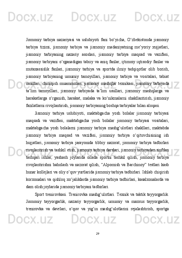 Jismoniy   tarbiya   nazariyasi   va   uslubiyoti   fani   bo‘yicha,   O‘zbekistonda   jismoniy
tarbiya   tizimi,   jismoniy   tarbiya   va   jismoniy   madaniyatning   me’yoriy   xujjatlari,
jismoniy   tarbiyaning   nazariy   asoslari,   jismoniy   tarbiya   maqsad   va   vazifasi,
jismoniy  tarbiyani   o‘rganadigan   tabiiy  va   aniq  fanlar,  ijtimoiy  iqtisodiy   fanlar   va
mutaxassislik   fanlari,   jismoniy   tarbiya   va   sportda   ilmiy   tadqiqotlar   olib   borish,
jismoniy   tarbiyaning   umumiy   tamoyillari,   jismoniy   tarbiya   va   vositalari,   tabiat
omillari,   chiniqish   muammolari,   jismoniy   mashqlar   texnikasi,   jismoniy   tarbiyada
ta’lim   tamoyillari,   jismoniy   tarbiyada   ta’lim   usullari,   jismoniy   mashqlarga   va
harakatlarga   o‘rganish,   harakat,   malaka   va   ko‘nikmalarni   shakllantirish,   jismoniy
fazilatlarni rivojlantirish, jismoniy tarbiyaning boshqa tarbiyalar bilan aloqasi.
Jismoniy   tarbiya   uslubiyoti,   maktabgacha   yosh   bolalar   jismoniy   tarbiyasi
maqsadi   va   vazifasi,   maktabgacha   yosh   bolalar   jismoniy   tarbiyasi   vositalari,
maktabgacha   yosh   bolalarni   jismoniy   tarbiya   mashg‘ulotlari   shakllari,   maktabda
jismoniy   tarbiya   maqsad   va   vazifasi,   jismoniy   tarbiya   o‘qituvchisining   ish
hujjatlari,   jismoniy   tarbiya   jarayonida   tibbiy   nazorat,   jismoniy   tarbiya   tadbirlari
rivojlantirish va tashkil etish, jismoniy tarbiya darslari, jismoniy tarbiyadan sinfdan
tashqari   ishlar,   yashash   joylarida   oilada   sportni   tashkil   qilish,   jismoniy   tarbiya
rivojlantirishni baholash va nazorat qilish, “Alpomish va Barchinoy” testlari kasb
hunar kollejlari va oliy o‘quv yurtlarida jismoniy tarbiya tadbirlari. Ishlab chiqirish
korxonalari va qishloq xo‘jaliklarda jismoniy tarbiya tadbirlari, kasalxonalarda va
dam olish joylarida jismoniy tarbiyani tadbirlari.
Sport   trenirovkasi.  Trenirovka mashg‘ulotlari. Texnik va  taktik  tayyorgarlik.
Jismoniy   tayyorgarlik,   nazariy   tayyorgarlik,   umumiy   va   maxsus   tayyorgarlik,
trenirovka   va   davrlari,   o‘quv   va   yig‘in   mashg‘ulotlarini   rejalashtirish,   sportga
29 