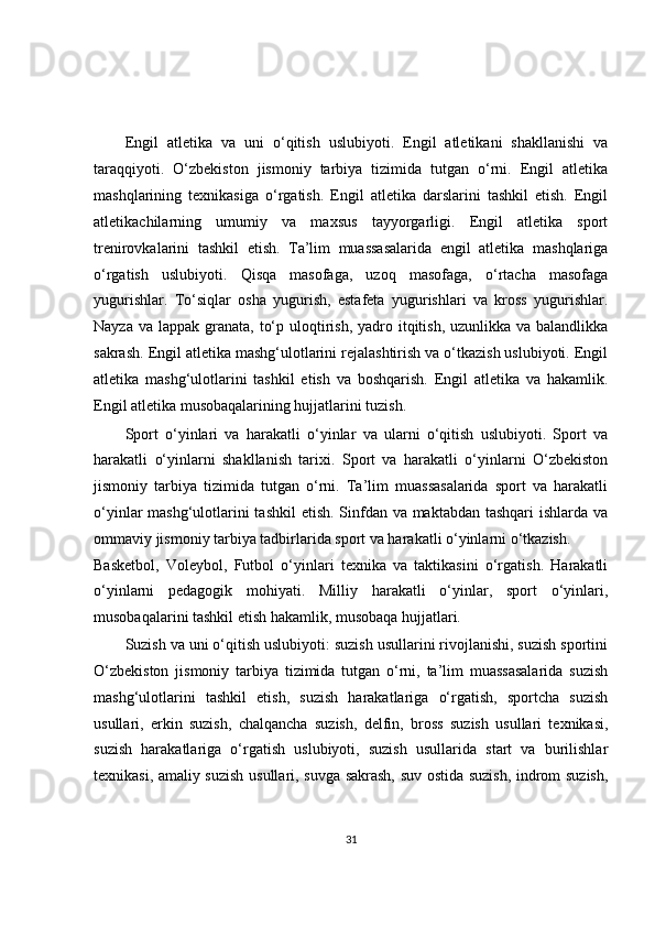 Engil   atletika   va   uni   o‘qitish   uslubiyoti.   Engil   atletikani   shakllanishi   va
taraqqiyoti.   O‘zbekiston   jismoniy   tarbiya   tizimida   tutgan   o‘rni.   Engil   atletika
mashqlarining   texnikasiga   o‘rgatish.   Engil   atletika   darslarini   tashkil   etish.   Engil
atletikachilarning   umumiy   va   maxsus   tayyorgarligi.   Engil   atletika   sport
trenirovkalarini   tashkil   etish.   Ta’lim   muassasalarida   engil   atletika   mashqlariga
o‘rgatish   uslubiyoti.   Qisqa   masofaga,   uzoq   masofaga,   o‘rtacha   masofaga
yugurishlar.   To‘siqlar   osha   yugurish,   estafeta   yugurishlari   va   kross   yugurishlar.
Nayza va  lappak granata,  to‘p uloqtirish, yadro itqitish,  uzunlikka va balandlikka
sakrash. Engil atletika mashg‘ulotlarini rejalashtirish va o‘tkazish uslubiyoti. Engil
atletika   mashg‘ulotlarini   tashkil   etish   va   boshqarish.   Engil   atletika   va   hakamlik.
Engil atletika musobaqalarining hujjatlarini tuzish.
Sport   o‘yinlari   va   harakatli   o‘yinlar   va   ularni   o‘qitish   uslubiyoti.   Sport   va
harakatli   o‘yinlarni   shakllanish   tarixi.   Sport   va   harakatli   o‘yinlarni   O‘zbekiston
jismoniy   tarbiya   tizimida   tutgan   o‘rni.   Ta’lim   muassasalarida   sport   va   harakatli
o‘yinlar mashg‘ulotlarini  tashkil  etish. Sinfdan va maktabdan tashqari  ishlarda va
ommaviy jismoniy tarbiya tadbirlarida sport va harakatli o‘yinlarni o‘tkazish.
Basketbol,   Voleybol,   Futbol   o‘yinlari   texnika   va   taktikasini   o‘rgatish.   Harakatli
o‘yinlarni   pedagogik   mohiyati.   Milliy   harakatli   o‘yinlar,   sport   o‘yinlari,
musobaqalarini tashkil etish hakamlik, musobaqa hujjatlari.
Suzish va uni o‘qitish uslubiyoti: suzish usullarini rivojlanishi, suzish sportini
O‘zbekiston   jismoniy   tarbiya   tizimida   tutgan   o‘rni,   ta’lim   muassasalarida   suzish
mashg‘ulotlarini   tashkil   etish,   suzish   harakatlariga   o‘rgatish,   sportcha   suzish
usullari,   erkin   suzish,   chalqancha   suzish,   delfin,   bross   suzish   usullari   texnikasi,
suzish   harakatlariga   o‘rgatish   uslubiyoti,   suzish   usullarida   start   va   burilishlar
texnikasi, amaliy suzish usullari, suvga sakrash, suv ostida suzish, indrom suzish,
31 