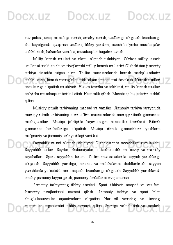 suv   polosi,   uzoq  masofaga   suzish,   amaliy  suzish,   usullariga   o‘rgatish   texnikasiga
cho‘kayotganda   qutqarish   usullari,   tibbiy   yordam,   suzish   bo‘yicha   musobaqalar
tashkil etish, hakamlar vazifasi, musobaqalar hujjatini tuzish.
Milliy   kurash   usullari   va   ularni   o‘qitish   uslubiyoti:   O‘zbek   milliy   kurash
usullarini shakllanishi va rivojlanishi milliy kurash usullarini O‘zbekiston jismoniy
tarbiya   tizimida   tutgan   o‘rni.   Ta’lim   muassasalarida   kurash   mashg‘ulotlarini
tashkil etish, kurash mashg‘ulotlarida olgan jarahatlarni davolash. Kurash usullari
texnikasiga o‘rgatish uslubiyoti. Hujum texnika va taktikasi, milliy kurash usullari
bo‘yicha musobaqalar tashkil etish. Hakamlik qilish. Musobaqa hujjatlarini tashkil
qilish.
Musiqiy   ritmik   tarbiyaning   maqsad   va   vazifasi.   Jismoniy   tarbiya   jarayonida
musiqiy ritmik tarbiyaning o‘rni  ta’lim  muassasalarida  musiqiy ritmik gimnastika
mashg‘ulotlari.   Musiqa   jo‘rligida   bajariladigan   harakatlar   texnikasi.   Ritmik
gimnastika   harakatlariga   o‘rgatish.   Musiqa   ritmik   gimnastikani   yoshlarni
ma’gnaviy va jismoniy tarbiyasidagi vazifasi.
Sayyohlik  va  uni   o‘qitish   uslubiyoti.  O‘zbekistonda  sayyohlikni   rivojlanishi.
Sayyohlik   turlari.   Sayrlar,   ekskursiyalar,   o‘lkashunoslik,   ma’naviy   va   ma’rifiy
sayohatlari.   Sport   sayyohlik   turlari.   Ta’lim   muassasalarida   sayyoh   yurishlarga
o‘rgatish.   Sayyohlik   yurishga,   harakat   va   malakalarini   shakllantirish,   sayyoh
yurishlarda   yo‘nalishlarini   aniqlash,   texnikasiga   o‘rgatish.   Sayyohlik   yurishlarida
amaliy jismoniy tayyorgarlik, jismoniy fazilatlarni rivojlantirish.
Jismoniy   tarbiyaning   tibbiy   asoslari.   Sport   tibbiyoti   maqsad   va   vazifasi.
Jismoniy   rivojlanishni   nazorat   qilish.   Jismoniy   tarbiya   va   sport   bilan
shug‘ullanuvchilar   organizmlarni   o‘rgatish.   Har   xil   yoshdagi   va   jinsdagi
sportchilar   organizmini   tibbiy   nazorat   qilish.   Sportga   yo‘naltirish   va   saralash
32 