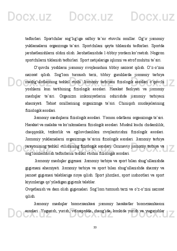 tadbirlari.   Sportchilar   sog‘lig‘iga   salbiy   ta’sir   etuvchi   omillar.   Og‘ir   jismoniy
yuklamalarni   organzmga   ta’siri.   Sportchilani   qayta   tiklanishi   tadbirlari.   Sportda
jarohatlanishlarni oldini olish. Jarohatlanishda 1-tibbiy yordam ko‘rsatish. Nogiron
sportchilarni tiklanish tadbirlari. Sport natijalariga iqlimni va atrof muhitni ta’siri.
O‘quvchi   yoshlarni   jismoniy   rivojlanishini   tibbiy   nazorat   qilish.   O‘z-o‘zini
nazorat   qilish.   Sog‘lom   turmush   tarzi,   tibbiy   guruhlarda   jismoniy   tarbiya
mashg‘ulotlarining   tashkil   etishi.   Jismoniy   tarbiyani   fiziologik   asoslari   o‘quvchi
yoshlarni   kun   tartibining   fiziologik   asoslari.   Harakat   faoliyati   va   jismoniy
mashqlar   ta’siri.   Organizm   imkoniyatlarini   oshirishda   jismoniy   tarbiyani
ahamiyati.   Tabiat   omillarining   organizmga   ta’siri.   Chiniqish   muolajalarining
fiziologik asoslari.
Jismoniy mashqlarni fiziologik asoslari. Yomon odatlarni organizmga ta’siri.
Harakat va malaka va ko‘nikmalarni fiziologik asoslari. Muskul kuchi chidamlilik,
chaqqonlik,   tezkorlik   va   egiluvchanlikni   rivojlantirishni   fiziologik   asoslari.
Jismoniy   yuklamalarni   organizmga   ta’sirini   fiziologik   asoslari.   Jismoniy   tarbiya
jarayonining tashkil  etilishining fiziologik asoslari.  Ommaviy jismoniy tarbiya va
sog‘lomlashtirish tadbirlarini tashkil etishni fiziologik asoslari.
Jismoniy mashqlar gigenasi: Jismoniy tarbiya va sport bilan shug‘ullanishda
gigienani   ahamiyati.   Jismoniy   tarbiya   va   sport   bilan   shug‘ullanishda   shaxsiy   va
jamoat gigienasi talablariga rioya qilish. Sport jihozlari, sport inshootlari va sport
kiyimlariga qo‘yiladigan gigienik talablar.
Ovqatlanish va dam olish gigienalari. Sog‘lom turmush tarzi va o‘z-o‘zini nazorat
qilish.
Jismoniy   mashqlar   biomexanikasi   jismoniy   harakatlar   biomexanikasini
asoslari.   Yugurish,   yurish,   velosipedda,   chang‘ida,   konkida   yurish   va   yugurishlar
33 