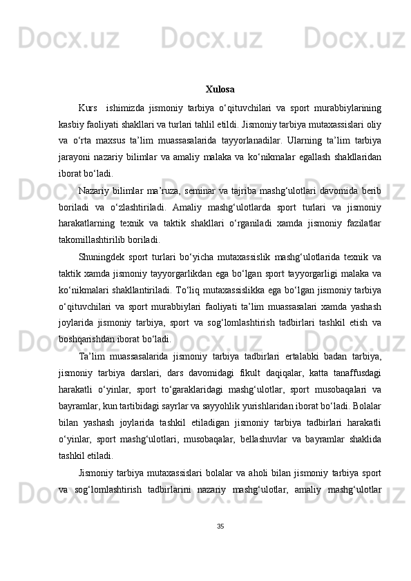Xulosa
Kurs     ishimizda   jismoniy   tarbiya   o‘qituvchilari   va   sport   murabbiylarining
kasbiy faoliyati shakllari va turlari tahlil etildi. Jismoniy tarbiya mutaxassislari oliy
va   o‘rta   maxsus   ta’lim   muassasalarida   tayyorlanadilar.   Ularning   ta’lim   tarbiya
jarayoni   nazariy   bilimlar   va   amaliy   malaka   va   ko‘nikmalar   egallash   shakllaridan
iborat bo‘ladi.
Nazariy   bilimlar   ma’ruza,   seminar   va   tajriba   mashg‘ulotlari   davomida   berib
boriladi   va   o‘zlashtiriladi.   Amaliy   mashg‘ulotlarda   sport   turlari   va   jismoniy
harakatlarning   texnik   va   taktik   shakllari   o‘rganiladi   xamda   jismoniy   fazilatlar
takomillashtirilib boriladi.
Shuningdek   sport   turlari   bo‘yicha   mutaxassislik   mashg‘ulotlarida   texnik   va
taktik xamda  jismoniy  tayyorgarlikdan  ega bo‘lgan  sport  tayyorgarligi   malaka  va
ko‘nikmalari shakllantiriladi. To‘liq mutaxassislikka  ega bo‘lgan jismoniy tarbiya
o‘qituvchilari   va   sport   murabbiylari   faoliyati   ta’lim   muassasalari   xamda   yashash
joylarida   jismoniy   tarbiya,   sport   va   sog‘lomlashtirish   tadbirlari   tashkil   etish   va
boshqarishdan iborat bo‘ladi.
Ta’lim   muassasalarida   jismoniy   tarbiya   tadbirlari   ertalabki   badan   tarbiya,
jismoniy   tarbiya   darslari,   dars   davomidagi   fikult   daqiqalar,   katta   tanaffusdagi
harakatli   o‘yinlar,   sport   to‘garaklaridagi   mashg‘ulotlar,   sport   musobaqalari   va
bayramlar, kun tartibidagi sayrlar va sayyohlik yurishlaridan iborat bo‘ladi. Bolalar
bilan   yashash   joylarida   tashkil   etiladigan   jismoniy   tarbiya   tadbirlari   harakatli
o‘yinlar,   sport   mashg‘ulotlari,   musobaqalar,   bellashuvlar   va   bayramlar   shaklida
tashkil etiladi.
Jismoniy   tarbiya   mutaxassislari   bolalar   va   aholi   bilan   jismoniy   tarbiya   sport
va   sog‘lomlashtirish   tadbirlarini   nazariy   mashg‘ulotlar,   amaliy   mashg‘ulotlar
35 