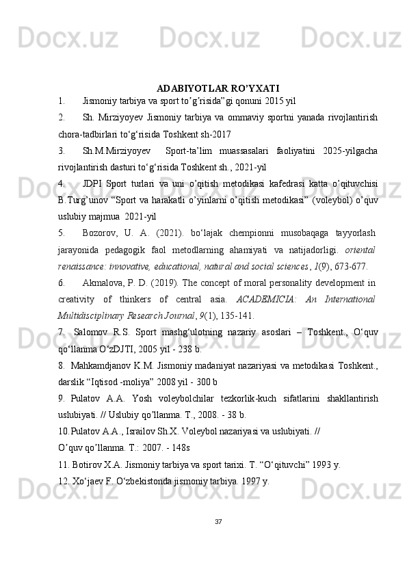 ADABIYOTLAR RO’YXATI
1. Jismoniy tarbiya va sport to g risida”gi qonunʼ ʼ i  2015 yil 
2. Sh.   Mirziyoyev   Jismoniy   tarbiya   va   ommaviy   sportni   yanada   rivojlantirish
chora-tadbirlari to‘g‘risida  Toshkent sh-2017
3. Sh.M.Mirziyoyev     Sport-ta’lim   muassasalari   faoliyatini   2025-yilgacha
rivojlantirish dasturi to‘g‘risida  Toshkent sh., 2021-yil
4. JDPI   Sport   turlari   va   uni   o’qitish   metodikasi   kаfеdrаsi   katta   o’qituvchisi
B.Turg’unov   “Sport   va harakatli   o’yinlarni  o’qitish  metodikasi”   (voleybol)   o’quv
uslubiy majmua   2021-yil
5. Bozorov,   U.   A.   (2021).   bo‘lajak   chempionni   musobaqaga   tayyorlash
jarayonida   pedagogik   faol   metodlarning   ahamiyati   va   natijadorligi.   oriental
renaissance: innovative, educational, natural and social sciences ,  1 (9), 673-677.
6. Akmalova, P. D. (2019). The concept of moral personality development in
creativity   of   thinkers   of   central   asia.   ACADEMICIA:   An   International
Multidisciplinary Research Journal ,  9 (1), 135-141.
7.   Salomov     R . S .    Sport     mashg ‘ ulotning     nazariy     asoslari    –    Toshkent .,    O ‘ quv
qo ‘ llanma   O ‘ zDJTI , 2005  yil  - 238  b . 
8. Mahkamdjanov   K . M .   Jismoniy   madaniyat   nazariyasi   va   metodikasi   Toshkent .,
darslik  “ Iqtisod  - moliya ” 2008  yil  - 300  b
9. Pulatov   А.А.   Yosh   voleybolchilar   tezkorlik - kuch   sifatlarini   shakllantirish
uslubiyati . //  Uslubiy   qo ʼ llanma .  T., 2008. - 38 b.
10. Pulatov А.А., Israilov Sh.X. Voleybol nazariyasi va uslubiyati. //
O quv qo llanma. T.: 2007. - 148s	
ʼ ʼ
11. Botirov X.A. Jismoniy tarbiya va sport tarixi. T. “O‘qituvchi” 1993 y.
12. Xo‘jaev F. O‘zbekistonda jismoniy tarbiya. 1997 y.
37 