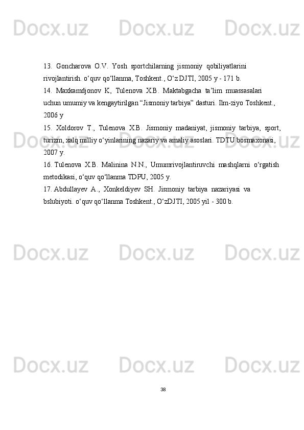 13.  Goncharova  O.V.  Yosh  sportchilarning  jismoniy  qobiliyatlarini  
rivojlantirish. o‘quv qo‘llanma, Toshkent., O‘z DJTI, 2005 y - 171 b. 
14.  Maxkamdjonov  K,  Tulenova  X.B.  Maktabgacha  ta’lim  muassasalari  
uchun umumiy va kengaytirilgan “Jismoniy tarbiya” dasturi. Ilm-ziyo Toshkent., 
2006 y
15.  Xoldorov  T.,  Tulenova  X.B.  Jismoniy  madaniyat,  jismoniy  tarbiya,  sport,
turizm, xalq milliy o‘yinlarining nazariy va amaliy asoslari. TDTU bosmaxonasi, 
2007 y.
16. Tulenova  X.B.  Malinina  N.N.,  Umumrivojlantiruvchi  mashqlarni  o‘rgatish 
metodikasi, o‘quv qo‘llanma TDPU, 2005 y.
17. Abdullayev  A.,  Xonkeldiyev  SH.  Jismoniy  tarbiya  nazariyasi  va  
bslubiyoti. o‘quv qo‘llanma Toshkent., O‘zDJTI, 2005 yil - 300 b.
38 