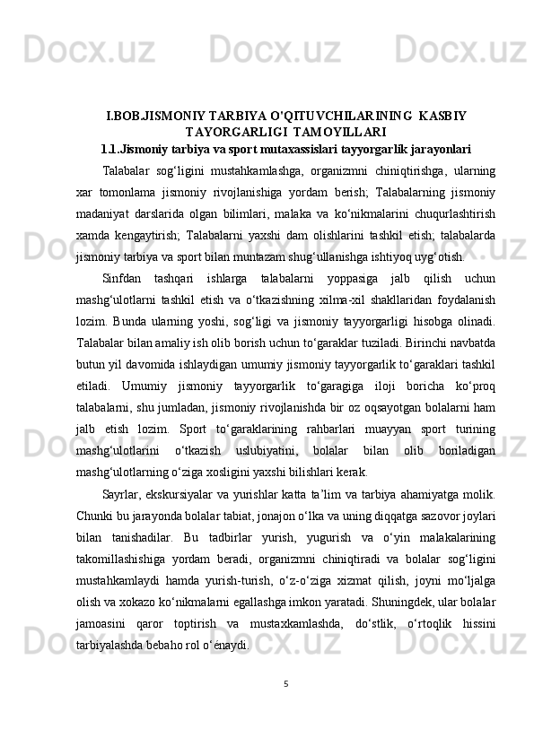 I.BOB.JISMONIY TARBIYA O'QITUVCHILARINING  KASBIY
TAYORGARLIGI  TAMOYILLARI
1.1.Jismoniy tarbiya va sport mutaxassislari tayyorgarlik jarayonlari
Talabalar   sog‘ligini   mustahkamlashga,   organizmni   chiniqtirishga,   ularning
xar   tomonlama   jismoniy   rivojlanishiga   yordam   berish;   Talabalarning   jismoniy
madaniyat   darslarida   olgan   bilimlari,   malaka   va   ko‘nikmalarini   chuqurlashtirish
xamda   kengaytirish;   Talabalarni   yaxshi   dam   olishlarini   tashkil   etish;   talabalarda
jismoniy tarbiya va sport bilan muntazam shug‘ullanishga ishtiyoq uyg‘otish.
Sinfdan   tashqari   ishlarga   talabalarni   yoppasiga   jalb   qilish   uchun
mashg‘ulotlarni   tashkil   etish   va   o‘tkazishning   xilma-xil   shakllaridan   foydalanish
lozim.   Bunda   ularning   yoshi,   sog‘ligi   va   jismoniy   tayyorgarligi   hisobga   olinadi.
Talabalar bilan amaliy ish olib borish uchun to‘garaklar tuziladi. Birinchi navbatda
butun yil davomida ishlaydigan umumiy jismoniy tayyorgarlik to‘garaklari tashkil
etiladi.   Umumiy   jismoniy   tayyorgarlik   to‘garagiga   iloji   boricha   ko‘proq
talabalarni, shu jumladan, jismoniy rivojlanishda bir oz oqsayotgan bolalarni ham
jalb   etish   lozim.   Sport   to‘garaklarining   rahbarlari   muayyan   sport   turining
mashg‘ulotlarini   o‘tkazish   uslubiyatini,   bolalar   bilan   olib   boriladigan
mashg‘ulotlarning o‘ziga xosligini yaxshi bilishlari kerak.
Sayrlar, ekskursiyalar  va yurishlar  katta  ta’lim  va tarbiya ahamiyatga molik.
Chunki bu jarayonda bolalar tabiat, jonajon o‘lka va uning diqqatga sazovor joylari
bilan   tanishadilar.   Bu   tadbirlar   yurish,   yugurish   va   o‘yin   malakalarining
takomillashishiga   yordam   beradi,   organizmni   chiniqtiradi   va   bolalar   sog‘ligini
mustahkamlaydi   hamda   yurish-turish,   o‘z-o‘ziga   xizmat   qilish,   joyni   mo‘ljalga
olish va xokazo ko‘nikmalarni egallashga imkon yaratadi. Shuningdek, ular bolalar
jamoasini   qaror   toptirish   va   mustaxkamlashda,   do‘stlik,   o‘rtoqlik   hissini
tarbiyalashda bebaho rol o‘énaydi.
5 