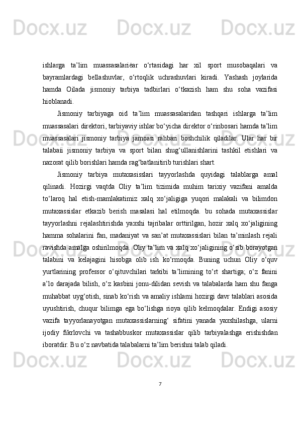 ishlarga   ta’lim   muassasalariëar   o‘rtasidagi   har   xil   sport   musobaqalari   va
bayramlardagi   bellashuvlar,   o‘rtoqlik   uchrashuvlari   kiradi.   Yashash   joylarida
hamda   Oilada   jismoniy   tarbiya   tadbirlari   o‘tkazish   ham   shu   soha   vazifasi
hioblanadi.
Jismoniy   tarbiyaga   oid   ta’lim   muassasalaridan   tashqari   ishlarga   ta’lim
muassasalari direktori, tarbiyaviy ishlar bo‘yicha direktor o‘rinbosari hamda ta’lim
muassasalari   jismoniy   tarbiya   jamoasi   rahbari   boshchilik   qiladilar.   Ular   har   bir
talabaíi   jismoniy   tarbiya   va   sport   bilan   shug‘ullanishlarini   tashkil   etishlari   va
nazorat qilib borishlari hamda rag‘batlanitirib turishlari shart.
Jismoniy   tarbiya   mutaxasisslari   tayyorlashda   quyidagi   talablarga   amal
qilinadi.   Hozirgi   vaqtda   Oliy   ta’lim   tizimida   muhim   tarixiy   vazifani   amalda
to‘laroq   hal   etish-mamlakatimiz   xalq   xo‘jaligiga   yuqori   malakali   va   bilimdon
mutaxassislar   etkazib   berish   masalasi   hal   etilmoqda.   bu   sohada   mutaxassislar
tayyorlashni   rejalashtirishda   yaxshi   tajribalar   orttirilgan,   hozir   xalq   xo‘jaligining
hamma   sohalarini   fan,   madaniyat   va   san’at   mutaxassislari   bilan   ta’minlash   rejali
ravishda  amalga oshirilmoqda. Oliy ta’lim va xalq xo‘jaligining o‘sib borayotgan
talabini   va   kelajagini   hisobga   olib   ish   ko‘rmoqda.   Buning   uchun   Oliy   o‘quv
yurtlarining   professor   o‘qituvchilari   tarkibi   ta’limining   to‘rt   shartiga;   o‘z   fanini
a’lo darajada bilish, o‘z kasbini  jonu-dilidan sevish va talabalarda ham  shu fanga
muhabbat uyg‘otish, sinab ko‘rish va amaliy ishlarni hozirgi davr talablari asosida
uyushtirish,   chuqur   bilimga   ega   bo‘lishga   rioya   qilib   kelmoqdalar.   Endigi   asosiy
vazifa   tayyorlanayotgan   mutaxassislarning‘   sifatini   yanada   yaxshilashga,   ularni
ijodiy   fikrlovchi   va   tashabbuskor   mutaxassislar   qilib   tarbiyalashga   erishishdan
iboratdir. Bu o‘z navbatida talabalarni ta’lim berishni talab qiladi.
7 