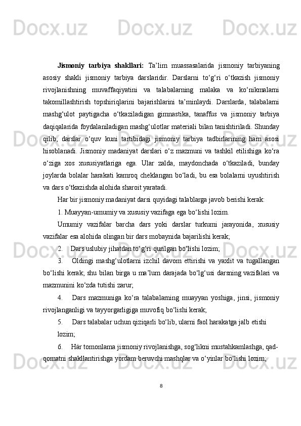 Jismoniy   tarbiya   shakllari:   Ta’lim   muassasalarida   jismoniy   tarbiyaning
asosiy   shakli   jismoniy   tarbiya   darslaridir.   Darslarni   to‘g‘ri   o‘tkazish   jismoniy
rivojlanishning   muvaffaqiyatini   va   talabalarning   malaka   va   ko‘nikmalarni
takomillashtirish   topshiriqlarini   bajarishlarini   ta’minlaydi.   Darslarda,   talabalarni
mashg‘ulot   paytigacha   o‘tkaziladigan   gimnastika,   tanaffus   va   jismoniy   tarbiya
daqiqalarida foydalaniladigan mashg‘ulotlar materiali bilan tanishtiriladi. Shunday
qilib,   darslar   o‘quv   kuni   tartibidagi   jismoniy   tarbiya   tadbirlarining   ham   asosi
hisoblanadi.   Jismoniy   madaniyat   darslari   o‘z   mazmuni   va   tashkil   etilishiga   ko‘ra
o‘ziga   xos   xususiyatlariga   ega.   Ular   zalda,   maydonchada   o‘tkaziladi,   bunday
joylarda  bolalar  harakati  kamroq cheklangan bo‘ladi, bu esa  bolalarni  uyushtirish
va dars o‘tkazishda alohida sharoit yaratadi.
Har bir jismoniy madaniyat darsi quyidagi talablarga javob berishi kerak:
1. Muayyan-umumiy va xususiy vazifaga ega bo‘lishi lozim.
Umumiy   vazifalar   barcha   dars   yoki   darslar   turkumi   jarayonida,   xususiy
vazifalar esa alohida olingan bir dars mobaynida bajarilishi kerak;
2. Dars uslubiy jihatdan to‘g‘ri qurilgan bo‘lishi lozim;
3. Oldingi   mashg‘ulotlarni   izchil   davom   ettirishi   va   yaxlit   va   tugallangan
bo‘lishi kerak; shu bilan birga u ma’lum darajada bo‘lg‘usi darsning vazifalari va
mazmunini ko‘zda tutishi zarur;
4. Dars   mazmuniga   ko‘ra   talabalarning   muayyan   yoshiga,   jinsi,   jismoniy
rivojlanganligi va tayyorgarligiga muvofiq bo‘lishi kerak;
5. Dars talabalar uchun qiziqarli bo‘lib, ularni faol harakatga jalb etishi
lozim;
6. Hàr tomonlama jismoniy rivojlanishga, sog‘likni mustahkamlashga, qad-
qomatni shakllantirishga yordam beruvchi mashqlar va o‘yinlar bo‘lishi lozim;
8 