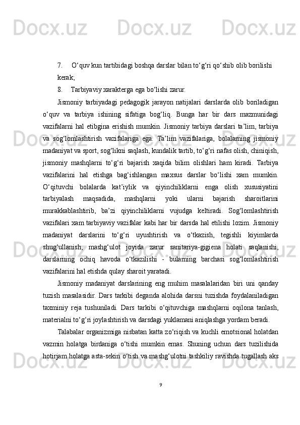 7. O‘quv kun tartibidagi boshqa darslar bilan to‘g‘ri qo‘shib olib borilishi
kerak;
8. Tarbiyaviy xarakterga ega bo‘lishi zarur.
Jismoniy   tarbiyadagi   pedagogik   jarayon   natijalari   darslarda   olib   boriladigan
o‘quv   va   tarbiya   ishining   sifatiga   bog‘liq.   Bunga   har   bir   dars   mazmunidagi
vazifalarni   hal  etibgina  erishish  mumkin. Jismoniy   tarbiya  darslari  ta’lim, tarbiya
va   sog‘lomlashtirish   vazifalariga   ega.   Ta’lim   vazifalariga,   bolalarning   jismoniy
madaniyat va sport, sog‘likni saqlash, kundalik tartib, to‘g‘ri nafas olish, chiniqish,
jismoniy   mashqlarni   to‘g‘ri   bajarish   xaqida   bilim   olishlari   ham   kiradi.   Tarbiya
vazifalarini   hal   etishga   bag‘ishlangan   maxsus   darslar   bo‘lishi   xam   mumkin.
O‘qituvchi   bolalarda   kat’iylik   va   qiyinchiliklarni   enga   olish   xususiyatini
tarbiyalash   maqsadida,   mashqlarni   yoki   ularni   bajarish   sharoitlarini
murakkablashtirib,   ba’zi   qiyinchiliklarni   vujudga   keltiradi.   Sog‘lomlashtirish
vazifalari xam tarbiyaviy vazifalar kabi har bir darsda hal etilishi lozim. Jismoniy
madaniyat   darslarini   to‘g‘ri   uyushtirish   va   o‘tkazish,   tegishli   kiyimlarda
shug‘ullanish,   mashg‘ulot   joyida   zarur   sanitariya-gigiena   holati   saqlanishi,
darslarning   ochiq   havoda   o‘tkazilishi   -   bularning   barchasi   sog‘lomlashtirish
vazifalarini hal etishda qulay sharoit yaratadi.
Jismoniy   madaniyat   darslarining   eng   muhim   masalalaridan   biri   uni   qanday
tuzish   masalasidir.   Dars   tarkibi   deganda   alohida   darsni   tuzishda   foydalaniladigan
taxminiy   reja   tushuniladi.   Dars   tarkibi   o‘qituvchiga   mashqlarni   oqilona   tanlash,
materialni to‘g‘ri joylashtirish va darsdagi yuklamani aniqlashga yordam beradi.
Talabalar organizmiga nisbatan katta zo‘riqish va kuchli emotsional holatdan
vazmin   holatga   birdaniga   o‘tishi   mumkin   emas.   Shuning   uchun   dars   tuzilishida
hotirjam holatga asta-sekin o‘tish va mashg‘ulotni tashkiliy ravishda tugallash aks
9 