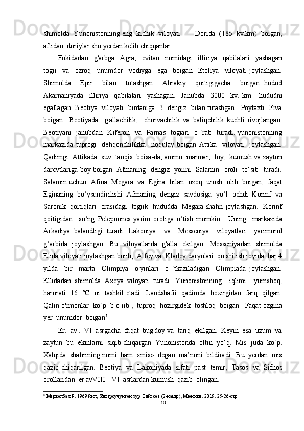 shimolda  Yunonistonning eng  kichik  viloyati  —  Dorida  (185  kv.km)  boigan,
aftidan  doriylar shu yerdan kelib chiqqanlar. 
Fokidadan     g'arbga     Agra,     evitan     nomidagi     illiriya     qabilalari     yashagan
togii     va     ozroq     unumdor     vodiyga     ega     boigan     Etoliya     viloyati   joylashgan.
Shimolda     Epir     bilan     tutashgan     Abrakiy     qoitigigacha     boigan   hudud
Akarnaniyada     illiriya     qabilalari     yashagan.     Janubda     3000     kv.   km.     hududni
egallagan   Beotiya   viloyati   birdaniga   3   dengiz   bilan tutashgan.   Poytaxti   Fiva
boigan     Beotiyada     g'allachilik,     chorvachilik   va   baliqchilik   kuchli   rivojlangan.
Beotiyani    janubdan    Kiferon   va   Parnas   togiari    o ‘rab   turadi. yunonistonning
markazida   tuprogi     dehqonchilikka     noqulay   boigan   Attika     viloyati     joylashgan.
Qadimgi  Attikada  suv  tanqis  boisa-da, ammo  marmar,  loy,  kumush va zaytun
darcvtlariga boy boigan. Afmaning   dengiz   yoiini   Salamin   oroli   to‘sib   turadi.
Salamin uchun  Afina  Megara   va   Egina  bilan  uzoq   urush   olib   boigan,   faqat
Eginaning  bo‘ysundirilishi  Afmaning   dengiz   savdosiga  yo‘I  ochdi. Korinf  va
Saronik   qoitiqlari   orasidagi   togiik   hududda   Megara shahri joylashgan.   Korinf
qoitigidan     so‘ng   Peleponnes   yarim   oroliga   o‘tish   mumkin.     Uning     markazida
Arkadiya   balandligi   turadi.   Lakoniya     va     Messeniya     viloyatlari     yarimorol
g‘arbida   joylashgan.   Bu   viloyatlarda   g'alla   ekilgan.   Messeniyadan    shimolda
Elida viloyati joylashgan boiib,  Alfey va  Kladey daryolari  qo'shilish joyida  har 4
yilda     bir     marta     Olimpiya     o'yinlari     o   ‘tkaziladigan     Olimpiada   joylashgan.
Ellidadan   shimolda   Axeya   viloyati   turadi.   Yunonistonning     iqlimi     yumshoq,
harorati   16   °C   ni   tashkil etadi.   Landshafii   qadimda   hozirgidan   farq   qilgan.
Qalin o'rmonlar  ko‘p  b o iib ,  tuproq  hozirgidek  toshloq  boigan.  Faqat ozgina
yer  unumdor  boigan 5
.  
Er.  av .  VI  asrgacha  faqat  bug'doy va  tariq  ekilgan.  Keyin  esa  uzum  va
zaytun  bu  ekinlarni  siqib chiqargan. Yunonistonda  oltin  yo‘q.  Mis  juda  ko‘p.
Xalqida  shahrining nomi  ham  «mis»  degan  ma’noni  bildiradi.  Bu  yerdan  mis
qazib chiqarilgan.    Beotiya   va   Lakoniyada   sifati   past   temir,   Tasos   va   Sifnos
orollaridan  er avVIII—VI  asrlardan kumush  qazib  olingan. 
5
 Меркелбах Р. 1969 йил, Унтерсучунген зур Одйссее (2-нашр), tнхен. 2019. 25-26-стр
10 
