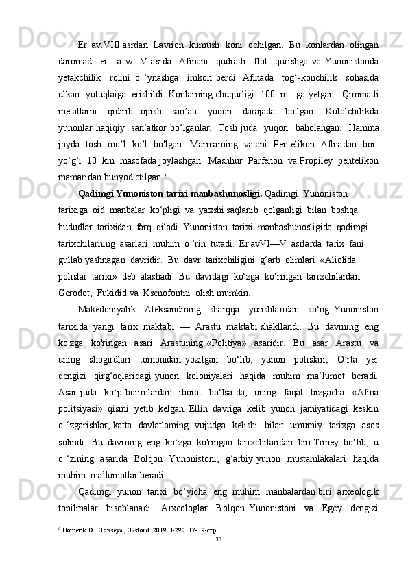 Er. av.VIII asrdan  Lavrion  kumush  koni  ochilgan.  Bu  konlardan  olingan
daromad     er.     a   w     V   asrda     Afinani     qudratli     flot     qurishga   va   Yunonistonda
yetakchilik     rolini   o   ‘ynashga     imkon   berdi.   Afinada     tog‘-konchilik     sohasida
ulkan   yutuqlaiga   erishildi. Konlarning chuqurligi  100  m.   ga yetgan.   Qimmatli
metallarni     qidirib   topish     san’ati     yuqori     darajada     bo'lgan.     Kulolchilikda
yunonlar haqiqiy   san’atkor bo‘lganlar.   Tosh juda   yuqori   baholangan.    Hamma
joyda   tosh   mo’l- ko’l   bo'lgan.   Marmarning   vatani   Pentelikon   Aflnadan   bor-
yo‘g‘i  10  km  masofada joylashgan.  Mashhur  Parfenon  va Propiley  pentelikon
mamaridan bunyod etilgan. 6
Qadimgi Yunoniston tarixi manbashunosligi.  Qadimgi  Yunoniston  
tarixiga  oid  manbalar  ko‘pligi  va  yaxshi saqlanib  qolganligi  bilan  boshqa  
hududlar  tarixidan  farq  qiladi.  Yunoniston  tarixi  manbashunosligida  qadimgi  
tarixchilarning  asarlari  muhim  o ‘rin  tutadi.  Er avVI—V  asrlarda  tarix  fani  
gullab yashnagan  davridir.  Bu  davr  tarixchiligini  g‘arb  olimlari  «Aliolida 
polislar  tarixi»  deb  atashadi.  Bu  davrdagi  ko‘zga  ko‘ringan  tarixchilardan:  
Gerodot,  Fukidid va  Ksenofontni  olish mumkin. 
Makedoniyalik     Aleksandming     sharqqa     yurishlaridan     so‘ng   Yunoniston
tarixida  yangi  tarix  maktabi  —  Arastu  maktabi shakllandi.  Bu  davrning  eng
ko'zga     ko'ringan     asari     Arastuning   «Politiya»     asaridir.     Bu     asar     Arastu     va
uning     shogirdlari     tomonidan   yozilgan     bo‘lib,     yunon     polislari,     O’rta     yer
dengizi     qirg‘oqlaridagi   yunon     koloniyalari     haqida     muhim     ma’lumot     beradi.
Asar   juda     ko‘p   boiimlardan     iborat     bo‘lsa-da,     uning     faqat     bizgacha     «Afina
politsiyasi»  qismi  yetib  kelgan. Ellin  davriga  kelib  yunon  jamiyatidagi  keskin
o ‘zgarishlar, katta   davlatlaming   vujudga   kelishi    bilan   umumiy   tarixga   asos
solindi.  Bu  davrning  eng  ko‘zga  ko'ringan  tarixchilaridan  biri Timey  bo‘lib,  u
o ‘zining   asarida   Bolqon   Yunonistoni,   g‘arbiy yunon   mustamlakalari    haqida
muhim  ma’lumotlar beradi.
Qadimgi   yunon   tarixi   bo‘yicha   eng   muhim   manbalardan biri   arxeologik
topilmalar     hisoblanadi.     Arxeologlar     Bolqon   Yunonistoni     va     Egey     dengizi
6
 Homerik D.  Odisseya, Oksford. 2019 B-290.  17-19-стр
11 