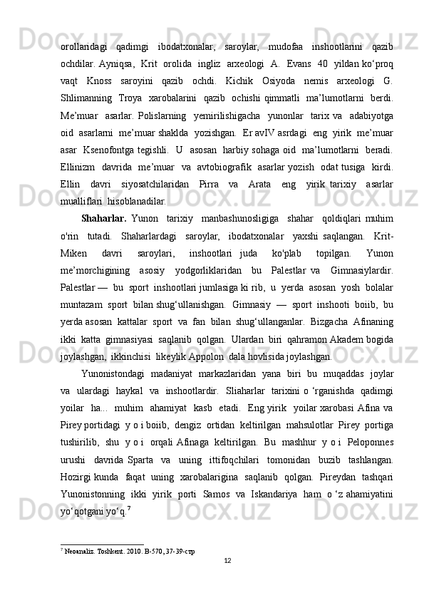 orollaridagi     qadimgi     ibodatxonalar,     saroylar,     mudofaa     inshootlarini     qazib
ochdilar. Ayniqsa,   Krit   orolida   ingliz   arxeologi   A.   Evans   40   yildan ko‘proq
vaqt     Knoss     saroyini     qazib     ochdi.     Kichik     Osiyoda     nemis     arxeologi     G.
Shlimanning   Troya   xarobalarini   qazib   ochishi  qimmatli   ma’lumotlarni   berdi.
Me’muar     asarlar.   Polislarning     yemirilishigacha     yunonlar     tarix   va     adabiyotga
oid  asarlarni  me’muar shaklda  yozishgan.  Er avIV asrdagi  eng  yirik  me’muar
asar   Ksenofontga tegishli.   U   asosan   harbiy sohaga oid   ma’lumotlarni   beradi.
Ellinizm    davrida   me’muar    va   avtobiografik   asarlar yozish   odat  tusiga   kirdi.
Ellin     davri     siyosatchilaridan     Pirra     va     Arata     eng     yirik   tarixiy     asarlar
mualliflari  hisoblanadilar. 
Shaharlar.   Yunon     tarixiy     manbashunosligiga     shahar     qoldiqlari   muhim
o'rin     tutadi.     Shaharlardagi     saroylar,     ibodatxonalar     yaxshi   saqlangan.     Krit-
Miken     davri     saroylari,     inshootlari   juda     ko'plab     topilgan.     Yunon
me’morchigining     asosiy     yodgorliklaridan     bu     Palestlar   va     Gimnasiylardir.
Palestlar —  bu  sport  inshootlari jumlasiga ki rib,  u  yerda  asosan  yosh  bolalar
muntazam  sport  bilan shug‘ullanishgan.  Gimnasiy  —  sport  inshooti  boiib,  bu
yerda asosan  kattalar  sport  va  fan  bilan  shug‘ullanganlar.  Bizgacha  Afinaning
ikki  katta  gimnasiyasi  saqlanib  qolgan.  Ulardan  biri  qahramon Akadem bogida
joylashgan,  ikkinchisi  likeylik Appolon  dala hovlisida joylashgan.
Yunonistondagi   madaniyat   markazlaridan   yana   biri   bu   muqaddas   joylar
va   ulardagi   haykal   va   inshootlardir.   Sliaharlar   tarixini o ‘rganishda   qadimgi
yoilar    ha...     muhim    ahamiyat     kasb   etadi.   Eng yirik    yoilar   xarobasi   Afina  va
Pirey portidagi  y o i boiib,  dengiz  ortidan  keltirilgan  mahsulotlar  Pirey  portiga
tushirilib,   shu   y o i   orqali Afinaga   keltirilgan.   Bu   mashhur   y o i   Peloponnes
urushi     davrida   Sparta     va     uning     ittifoqchilari     tomonidan     buzib     tashlangan.
Hozirgi kunda   faqat   uning   xarobalarigina   saqlanib   qolgan.   Pireydan   tashqari
Yunonistonning   ikki   yirik   porti   Samos   va   Iskandariya   ham   o ‘z ahamiyatini
yo‘qotgani yo‘q. 7
7
 Neoanaliz. Toshkent. 2010. B-570, 37-39-c тр  
12 